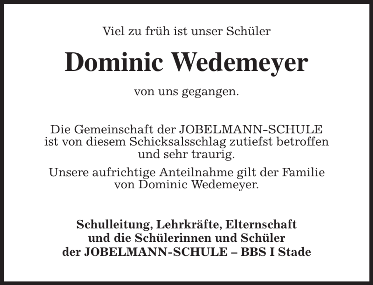 <p>Viel zu früh ist unser Schüler<br />Dominic Wedemeyer<br />von uns gegangen.<br />Die Gemeinschaft der JOBELMANN-SCHULE<br />ist von diesem Schicksalsschlag zutiefst betroffen<br />und sehr traurig.<br />Unsere aufrichtige Anteilnahme gilt der Familie<br />von Dominic Wedemeyer.<br />Schulleitung, Lehrkräfte, Elternschaft<br />und die Schülerinnen und Schüler<br />der JOBELMANN-SCHULE - BBS I Stade</p>