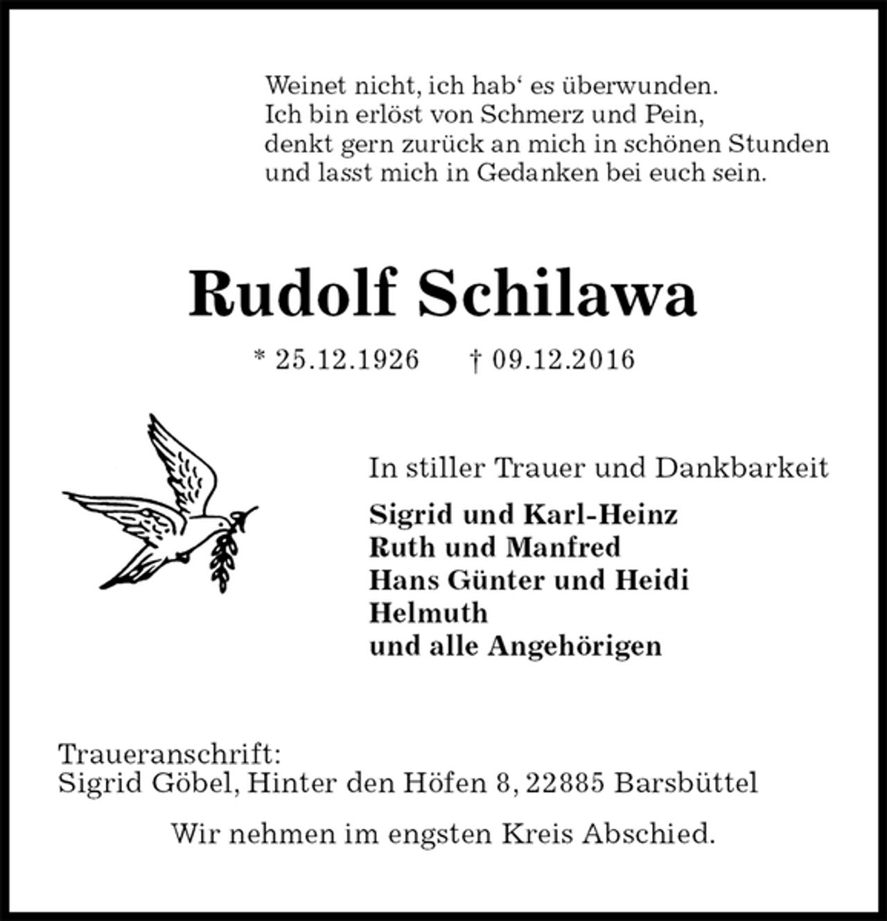 <p>Weinet nicht, ich hab‘ es überwunden.<br />Ich bin erlöst von Schmerz und Pein,<br />denkt gern zurück an mich in schönen Stunden<br />und lasst mich in Gedanken bei euch sein.<br />Rudolf Schilawa<br />* 25.12.1926 † 09.12.2016<br />In stiller Trauer und Dankbarkeit<br />Sigrid und Karl-Heinz<br />Ruth und Manfred<br />Hans Günter und Heidi<br />Helmuth<br />und alle Angehörigen<br />Traueranschrift:<br />Sigrid Göbel, Hinter den Höfen 8, 22885 Barsbüttel<br />Wir nehmen im engsten Kreis Abschied.</p>