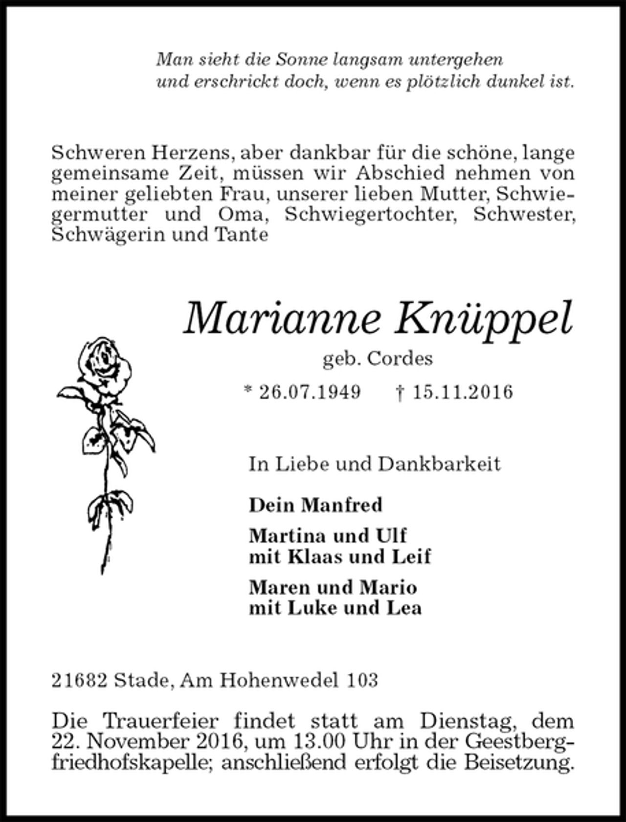 <p>Man sieht die Sonne langsam untergehen<br />und erschrickt doch, wenn es plötzlich dunkel ist.<br />Schweren Herzens, aber dankbar für die schöne, lange gemeinsame Zeit, müssen wir Abschied nehmen von meiner geliebten Frau, unserer lieben Mutter, Schwiegermutter und Oma, Schwiegertochter, Schwester, Schwägerin und Tante<br />Marianne Knüppel<br />geb. Cordes<br />* 26.07.1949 † 15.11.2016<br />In Liebe und Dankbarkeit</p><p>Dein Manfred<br />Martina und Ulf<br />mit Klaas und Leif<br />Maren und Mario<br />mit Luke und Lea<br />21682 Stade, Am Hohenwedel 103</p><p>Die Trauerfeier findet statt am Dienstag, dem<br />22. November 2016, um 13.00 Uhr in der Geestberg-<br />friedhofskapelle; anschließend erfolgt die Beisetzung.</p>