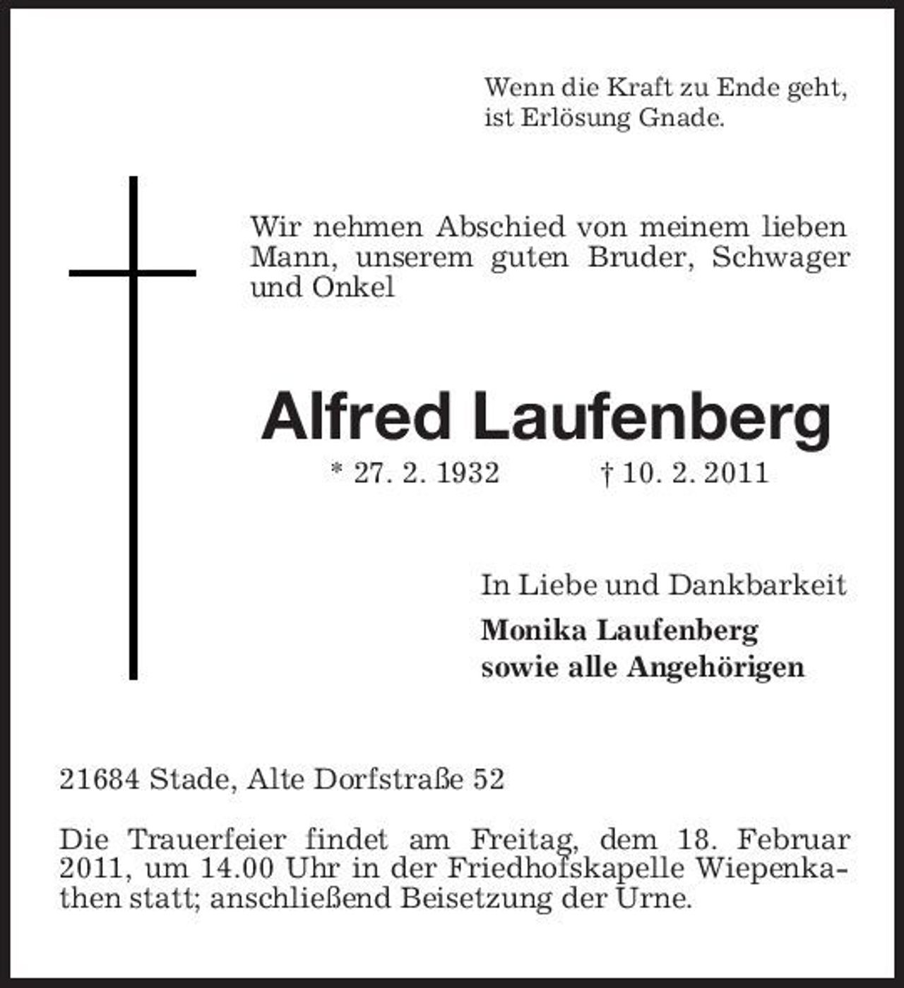 <p>Wenn die Kraft zu Ende geht, ist Erlösung Gnade.</p><p>Wir nehmen Abschied von meinem lieben Mann, unserem guten Bruder, Schwager und Onkel</p><p>Alfred Laufenberg<br />* 27. 2. 1932 † 10. 2. 2011 In Liebe und Dankbarkeit Monika Laufenberg sowie alle Angehörigen</p><p>21684 Stade, Alte Dorfstraße 52 Die Trauerfeier findet am Freitag, dem 18. Februar 2011, um 14.00 Uhr in der Friedhofskapelle Wiepenkathen statt; anschließend Beisetzung der Urne.</p>