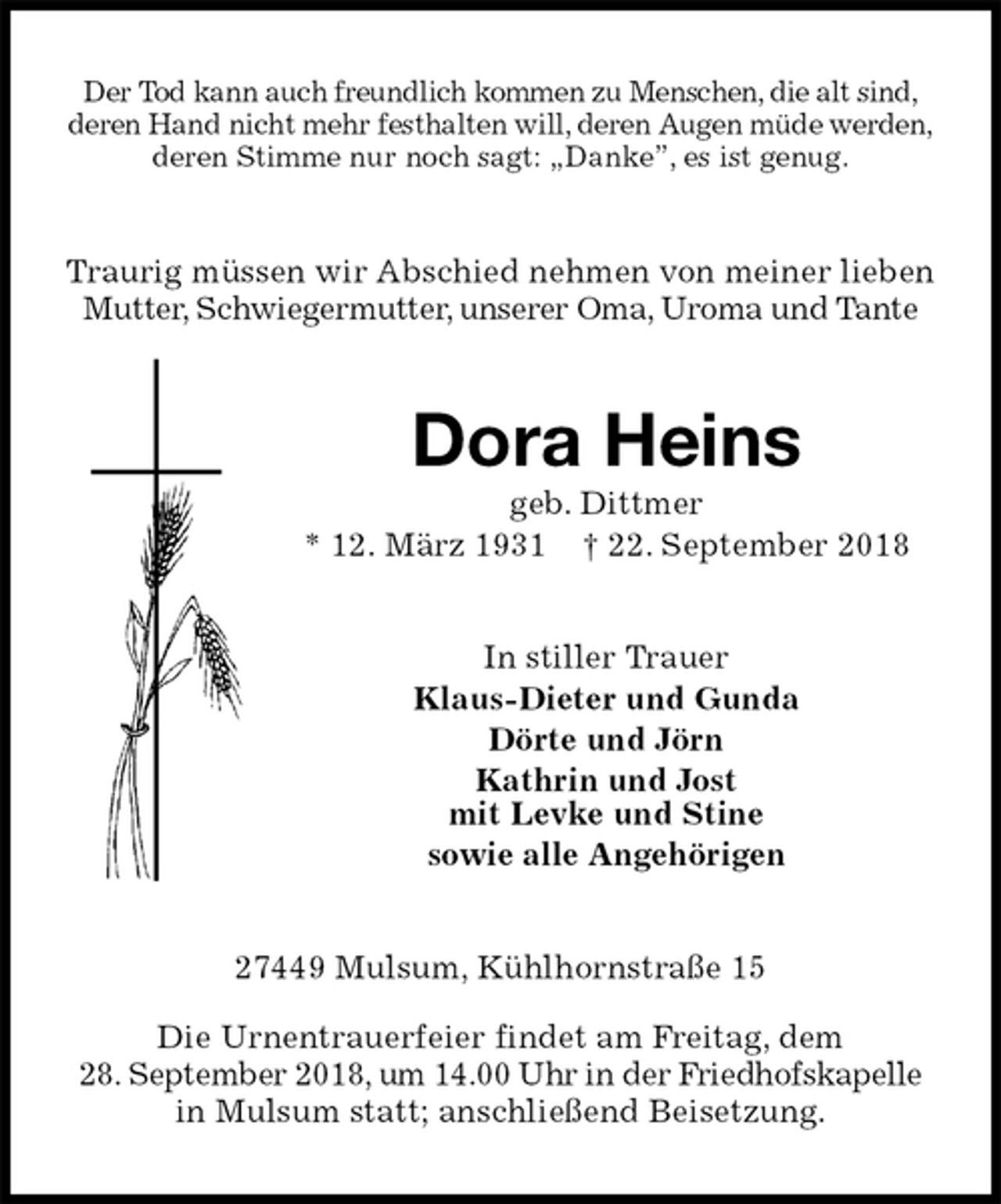 <p>Der Tod kann auch freundlich kommen zu Menschen, die alt sind,<br />deren Hand nicht mehr festhalten will, deren Augen müde werden,<br />deren Stimme nur noch sagt: „Danke”, es ist genug.<br />Traurig müssen wir Abschied nehmen von meiner lieben Mutter, Schwiegermutter, unserer Oma, Uroma und Tante<br />Dora Heins<br />geb. Dittmer<br />* 12. März 1931 † 22. September 2018<br />In stiller Trauer<br />Klaus-Dieter und Gunda<br />Dörte und Jörn<br />Kathrin und Jost<br />mit Levke und Stine<br />sowie alle Angehörigen<br />27449 Mulsum, Kühlhornstraße 15</p>
<p>Die Urnentrauerfeier findet am Freitag, dem<br />28. September 2018, um 14.00 Uhr in der Friedhofskapelle in Mulsum statt; anschließend Beisetzung.</p>