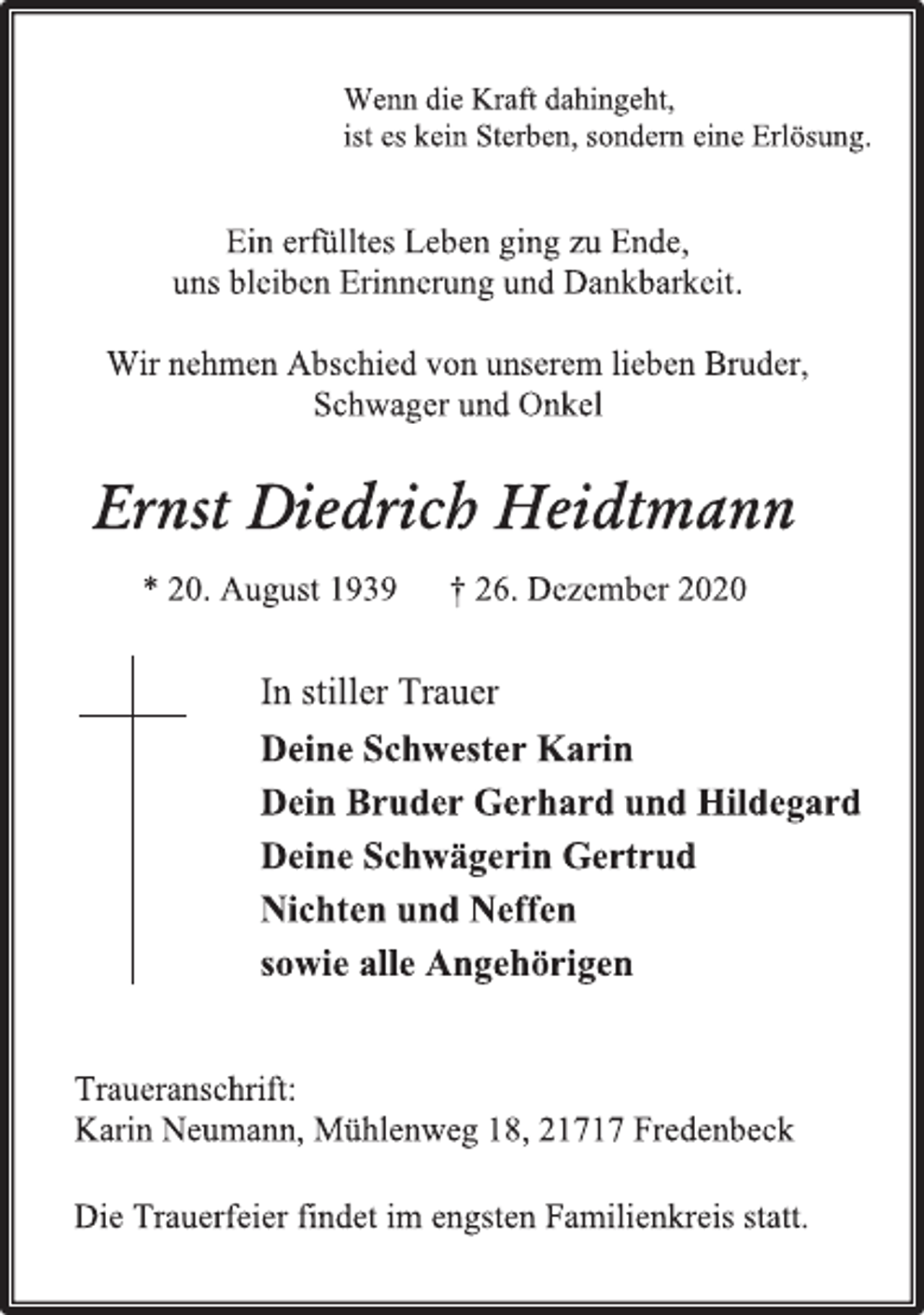 <p>Wenn die Kraft dahingeht,<br />ist es kein Sterben, sondern eine Erlösung.<br />Ein erfülltes Leben ging zu Ende,<br />uns bleiben Erinnerung und Dankbarkeit.<br />Wir nehmen Abschied von unserem lieben Bruder,<br />Schwager und Onkel<br />Ernst Diedrich Heidtmann<br />*20. August 1939 † 26. Dezember 2020<br />In stiller Trauer<br />Deine Schwester Karin<br />Dein Bruder Gerhard und Hildegard<br />Deine Schwägerin Gertrud<br />Nichten und Neffen<br />sowie alle Angehörigen<br />Traueranschrift:<br />Karin Neumann, Mühlenweg 18, 21717 Fredenbeck<br />Die Trauerfeier findet im engsten Familienkreis statt.</p>