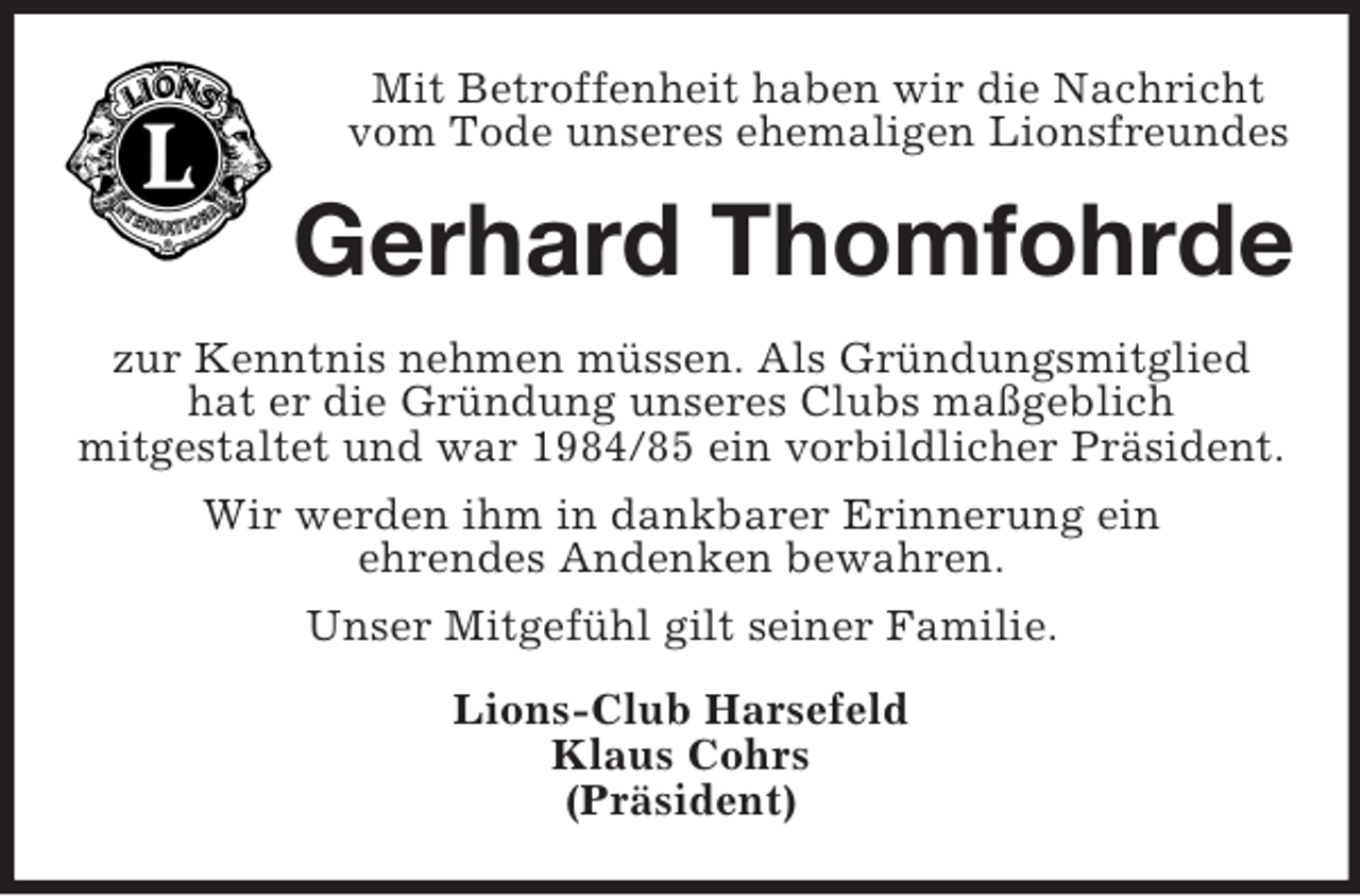 <p>Mit Betroffenheit haben wir die Nachricht<br />vom Tode unseres ehemaligen Lionsfreundes<br />Gerhard Thomfohrde<br />zur Kenntnis nehmen müssen. Als Gründungsmitglied<br />hat er die Gründung unseres Clubs maßgeblich<br />mitgestaltet und war 1984/85 ein vorbildlicher Präsident.<br />Wir werden ihm in dankbarer Erinnerung ein<br />ehrendes Andenken bewahren.<br />Unser Mitgefühl gilt seiner Familie.<br />Lions-Club Harsefeld<br />Klaus Cohrs<br />(Präsident)</p>
