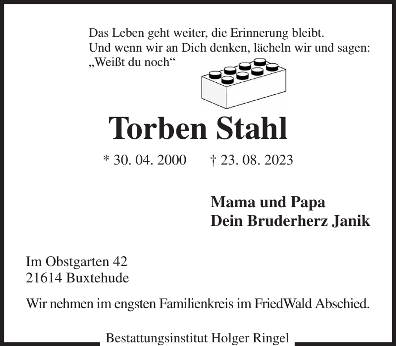 <p>Das Leben geht weiter, die Erinnerung bleibt.<br />Und wenn wir an Dich denken, lächeln wir und sagen:<br />„Weißt du noch“<br />Torben Stahl<br />* 30. 04. 2000 † 23. 08. 2023<br />Mama und Papa<br />Dein Bruderherz Janik<br />Im Obstgarten 42<br />21614 Buxtehude<br />Wir nehmen im engsten Familienkreis im FriedWald Abschied.<br />Bestattungsinstitut Holger Ringel</p>