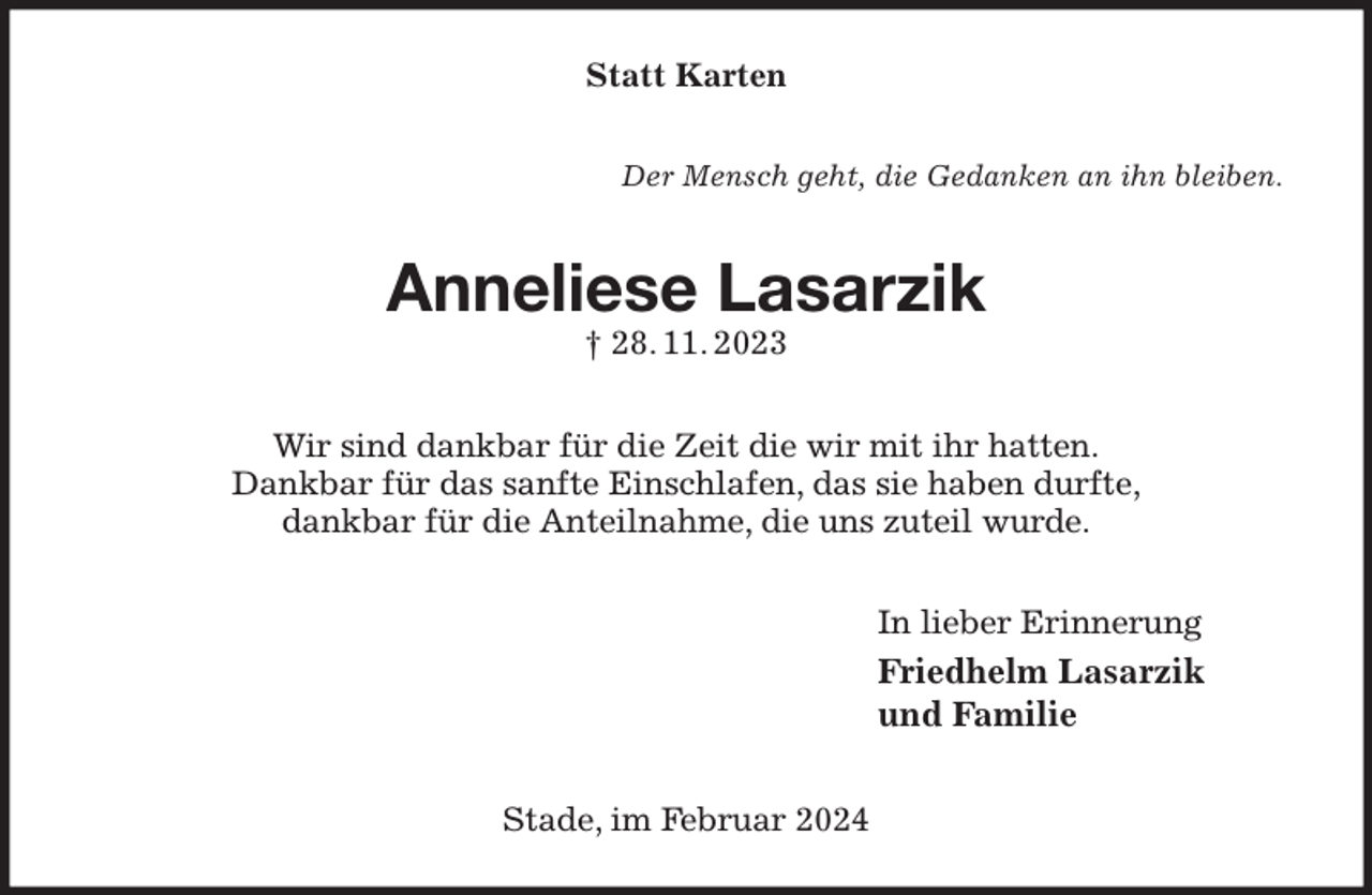 <p>Statt Karten<br />Der Mensch geht, die Gedanken an ihn bleiben.<br />Anneliese Lasarzik<br />† 28. 11. 2023<br />Wir sind dankbar für die Zeit die wir mit ihr hatten.<br />Dankbar für das sanfte Einschlafen, das sie haben durfte,<br />dankbar für die Anteilnahme, die uns zuteil wurde.<br />In lieber Erinnerung<br />Friedhelm Lasarzik<br />und Familie<br />Stade, im Februar 2024</p>