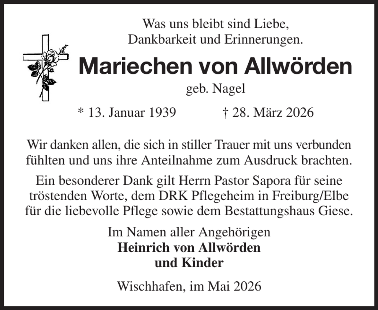 <p>Was uns bleibt sind Liebe,<br />Dankbarkeit und Erinnerungen.<br />Mariechen von Allwörden<br />geb. Nagel<br />* 13. Januar 1939 † 28. März 2026<br />Wir danken allen, die sich in stiller Trauer mit uns verbunden fühlten und uns ihre Anteilnahme zum Ausdruck brachten.<br />Ein besonderer Dank gilt Herrn Pastor Sapora für seine tröstenden Worte, dem DRK Pflegeheim in Freiburg/Elbe für die liebevolle Pflege sowie dem Bestattungshaus Giese.<br />Im Namen aller Angehörigen<br />Heinrich von Allwörden<br />und Kinder<br />Wischhafen, im Mai 2026</p>