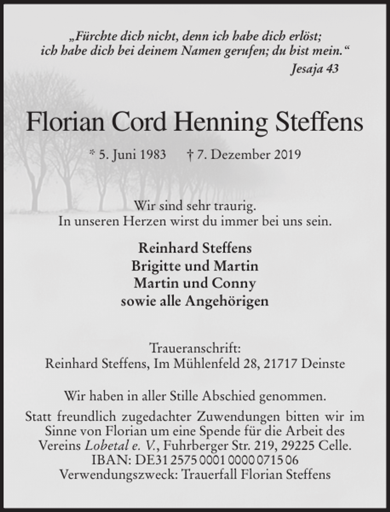 <p>„Fürchte dich nicht, denn ich habe dich erlöst;<br />ich habe dich bei deinem Namen gerufen; du bist mein.“<br />Jesaja 43<br />Florian Cord Henning Steffens<br />* 5. Juni 1983 † 7. Dezember 2019<br />Wir sind sehr traurig.<br />In unseren Herzen wirst du immer bei uns sein.<br />Reinhard Steffens<br />Brigitte und Martin<br />Martin und Conny<br />sowie alle Angehörigen<br />Traueranschrift:<br />Reinhard Steffens, Im Mühlenfeld 28, 21717 Deinste</p>
<p>Wir haben in aller Stille Abschied genommen.<br />Statt freundlich zugedachter Zuwendungen bitten wir im Sinne von Florian um eine Spende für die Arbeit des<br />Vereins Lobetal e. V., Fuhrberger Str. 219, 29225 Celle.<br />IBAN: DE31 2575 0001 0000 0715 06<br />Verwendungszweck: Trauerfall Florian Steffens</p>