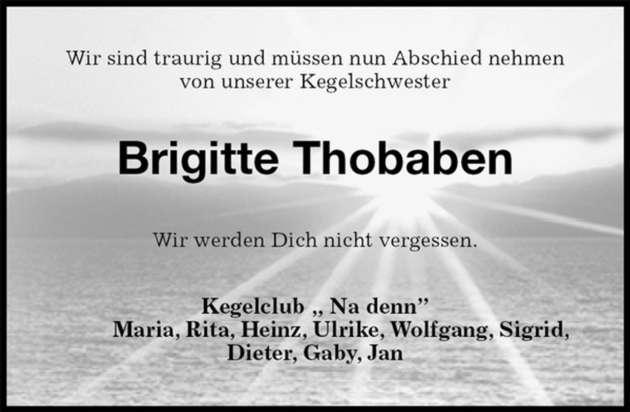 <p>Wir sind traurig und müssen nun Abschied nehmen<br />von unserer Kegelschwester<br />Brigitte Thobaben<br />Wir werden Dich nicht vergessen.<br />Kegelclub „ Na denn”<br />Maria, Rita, Heinz, Ulrike, Wolfgang, Sigrid, Dieter, Gaby, Jan</p>
