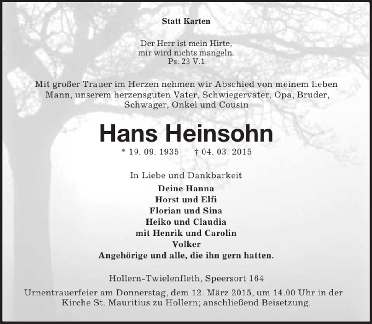 <p>Statt Karten<br />Der Herr ist mein Hirte,<br />mir wird nichts mangeln.<br />Ps. 23 V.1<br />Mit großer Trauer im Herzen nehmen wir Abschied von meinem lieben Mann, unserem herzensguten Vater, Schwiegervater, Opa, Bruder,<br />Schwager, Onkel und Cousin<br />Hans Heinsohn<br />* 19. 09. 1935 † 04. 03. 2015<br />In Liebe und Dankbarkeit<br />Deine Hanna<br />Horst und Elfi<br />Florian und Sina<br />Heiko und Claudia<br />mit Henrik und Carolin<br />Volker<br />Angehörige und alle, die ihn gern hatten.<br />Hollern-Twielenfleth, Speersort 164<br />Urnentrauerfeier am Donnerstag, dem 12. März 2015, um 14.00 Uhr in der Kirche St. Mauritius zu Hollern; anschließend Beisetzung.</p>