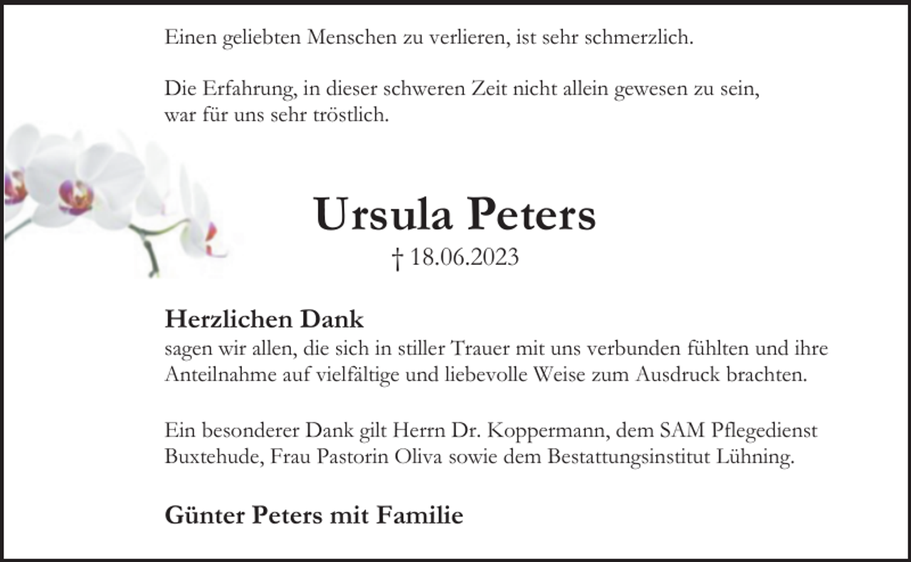 <p>Einen geliebten Menschen zu verlieren, ist sehr schmerzlich.<br />Die Erfahrung, in dieser schweren Zeit nicht allein gewesen zu sein,<br />war für uns sehr tröstlich.<br />Ursula Peters<br />† 18.06.2023<br />Herzlichen Dank<br />sagen wir allen, die sich in stiller Trauer mit uns verbunden fühlten und ihre Anteilnahme auf vielfältige und liebevolle Weise zum Ausdruck brachten.<br />Ein besonderer Dank gilt Herrn Dr. Koppermann, dem SAM Pflegedienst Buxtehude, Frau Pastorin Oliva sowie dem Bestattungsinstitut Lühning.<br />Günter Peters mit Familie</p>