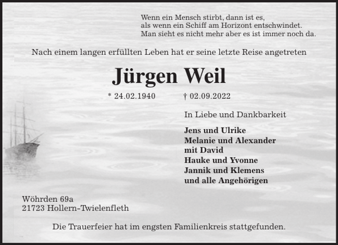 <p>Wenn ein Mensch stirbt, dann ist es,<br />als wenn ein Schiff am Horizont entschwindet.<br />Man sieht es nicht mehr aber es ist immer noch da.<br />Nach einem langen erfüllten Leben hat er seine letzte Reise angetreten<br />Jürgen Weil<br />* 24.02.1940 † 02.09.2022<br />In Liebe und Dankbarkeit<br />Jens und Ulrike<br />Melanie und Alexander<br />mit David<br />Hauke und Yvonne<br />Jannik und Klemens<br />und alle Angehörigen<br />Wöhrden 69a<br />21723 Hollern-Twielenfleth</p><p>Die Trauerfeier hat im engsten Familienkreis stattgefunden.</p>