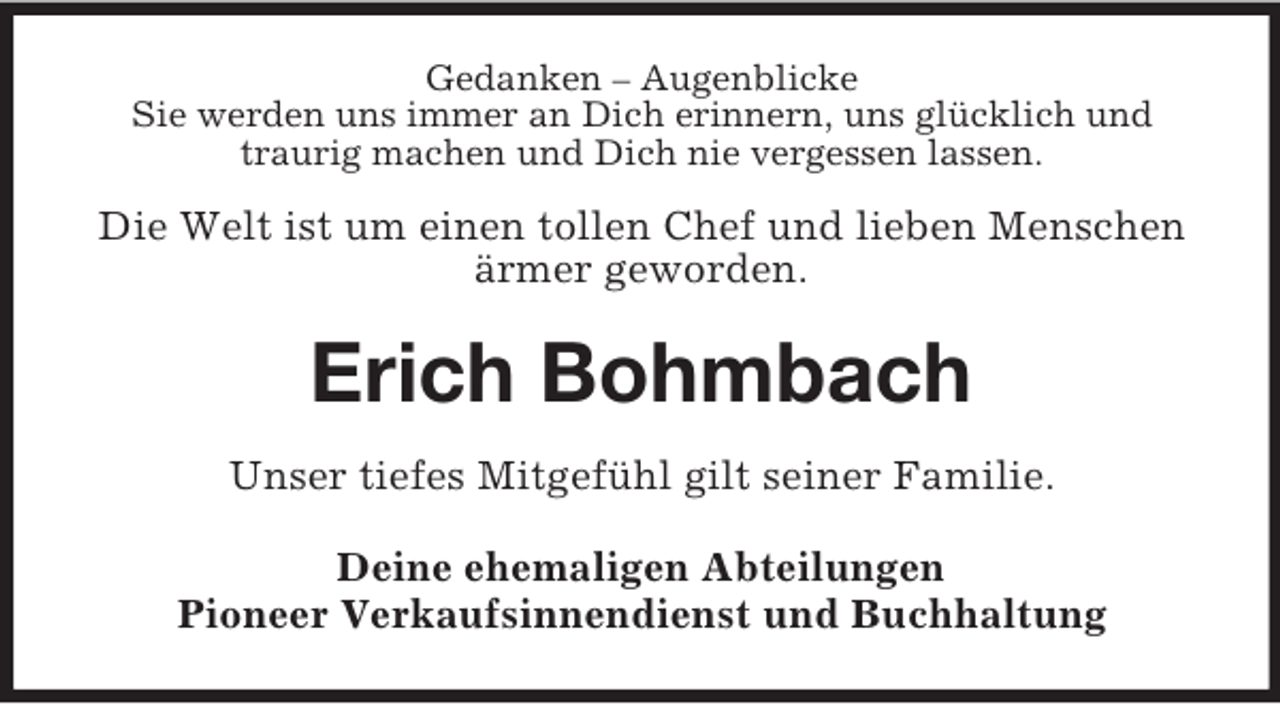 <p>Gedanken – Augenblicke<br />Sie werden uns immer an Dich erinnern, uns glücklich und<br />traurig machen und Dich nie vergessen lassen.</p><p>Die Welt ist um einen tollen Chef und lieben Menschen<br />ärmer geworden.</p><p>Erich Bohmbach<br />Unser tiefes Mitgefühl gilt seiner Familie.<br />Deine ehemaligen Abteilungen<br />Pioneer Verkaufsinnendienst und Buchhaltung</p>