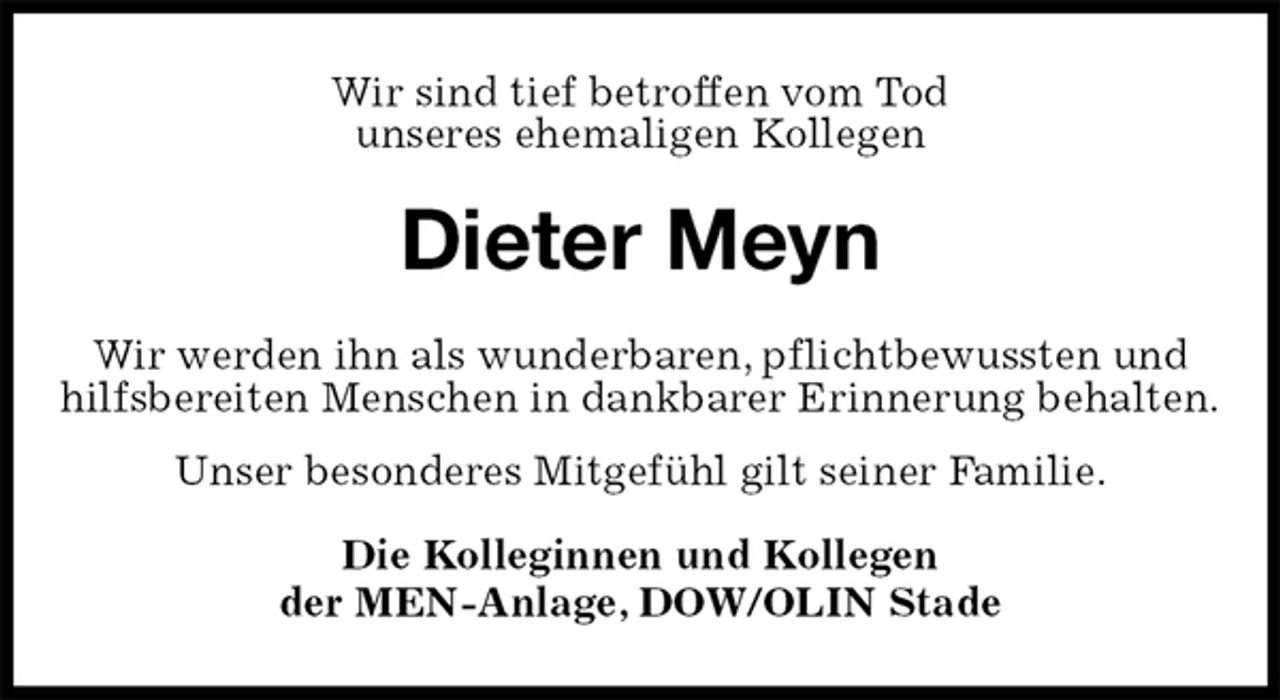 <p>Wir sind tief betroffen vom Tod<br />unseres ehemaligen Kollegen<br />Dieter Meyn<br />Die Kolleginnen und Kollegen<br />der MEN-Anlage, DOW/OLIN Stade<br />Wir werden ihn als wunderbaren, pflichtbewussten und hilfsbereiten Menschen in dankbarer Erinnerung behalten.<br />Unser besonderes Mitgefühl gilt seiner Familie.</p>