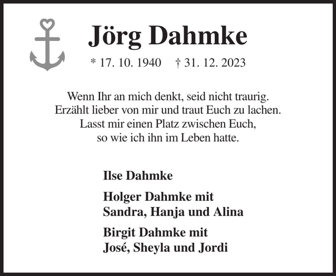 <p>Jörg Dahmke<br />* 17. 10. 1940 † 31. 12. 2023<br />Wenn Ihr an mich denkt, seid nicht traurig.<br />Erzählt lieber von mir und traut Euch zu lachen.<br />Lasst mir einen Platz zwischen Euch,<br />so wie ich ihn im Leben hatte.<br />Ilse Dahmke<br />Holger Dahmke mit<br />Sandra, Hanja und Alina<br />Birgit Dahmke mit<br />José, Sheyla und Jordi</p>