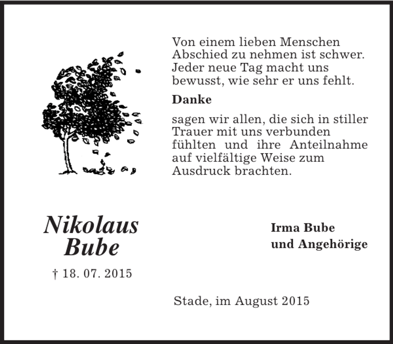 <p>Nikolaus<br />Bube<br />† 18. 07. 2015<br />Von einem lieben Menschen<br />Abschied zu nehmen ist schwer.<br />Jeder neue Tag macht uns<br />bewusst, wie sehr er uns fehlt.<br />Danke<br />sagen wir allen, die sich in stiller Trauer mit uns verbunden<br />fühlten und ihre Anteilnahme auf vielfältige Weise zum<br />Ausdruck brachten.<br />Irma Bube<br />und Angehörige<br />Stade, im August 2015</p>