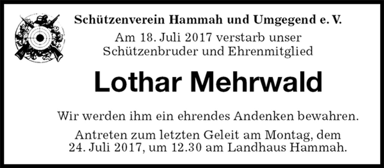 <p>Lothar Mehrwald<br />Wir werden ihm ein ehrendes Andenken bewahren.<br />Antreten zum letzten Geleit am Montag, dem<br />24. Juli 2017, um 12.30 am Landhaus Hammah.<br />Schützenverein Hammah und Umgegend e. V.<br />Am 18. Juli 2017 verstarb unser<br />Schützenbruder und Ehrenmitglied</p>