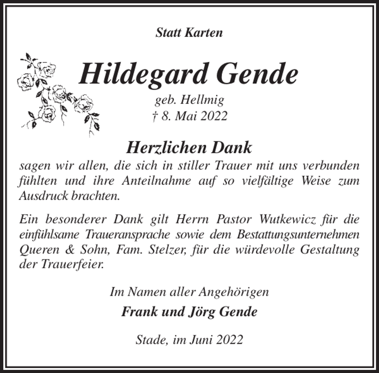 <p>Statt Karten<br />Hildegard Gende<br />geb. Hellmig<br />† 8. Mai 2022<br />Herzlichen Dank<br />sagen wir allen, die sich in stiller Trauer mit uns verbunden fühlten und ihre Anteilnahme auf so vielfältige Weise zum<br />Ausdruck brachten.<br />Ein besonderer Dank gilt Herrn Pastor Wutkewicz für die<br />einfühlsame Traueransprache sowie dem Bestattungsunternehmen<br />Queren &amp; Sohn, Fam. Stelzer, für die würdevolle Gestaltung der Trauerfeier.<br />Im Namen aller Angehörigen<br />Frank und Jörg Gende<br />Stade, im Juni 2022</p>
