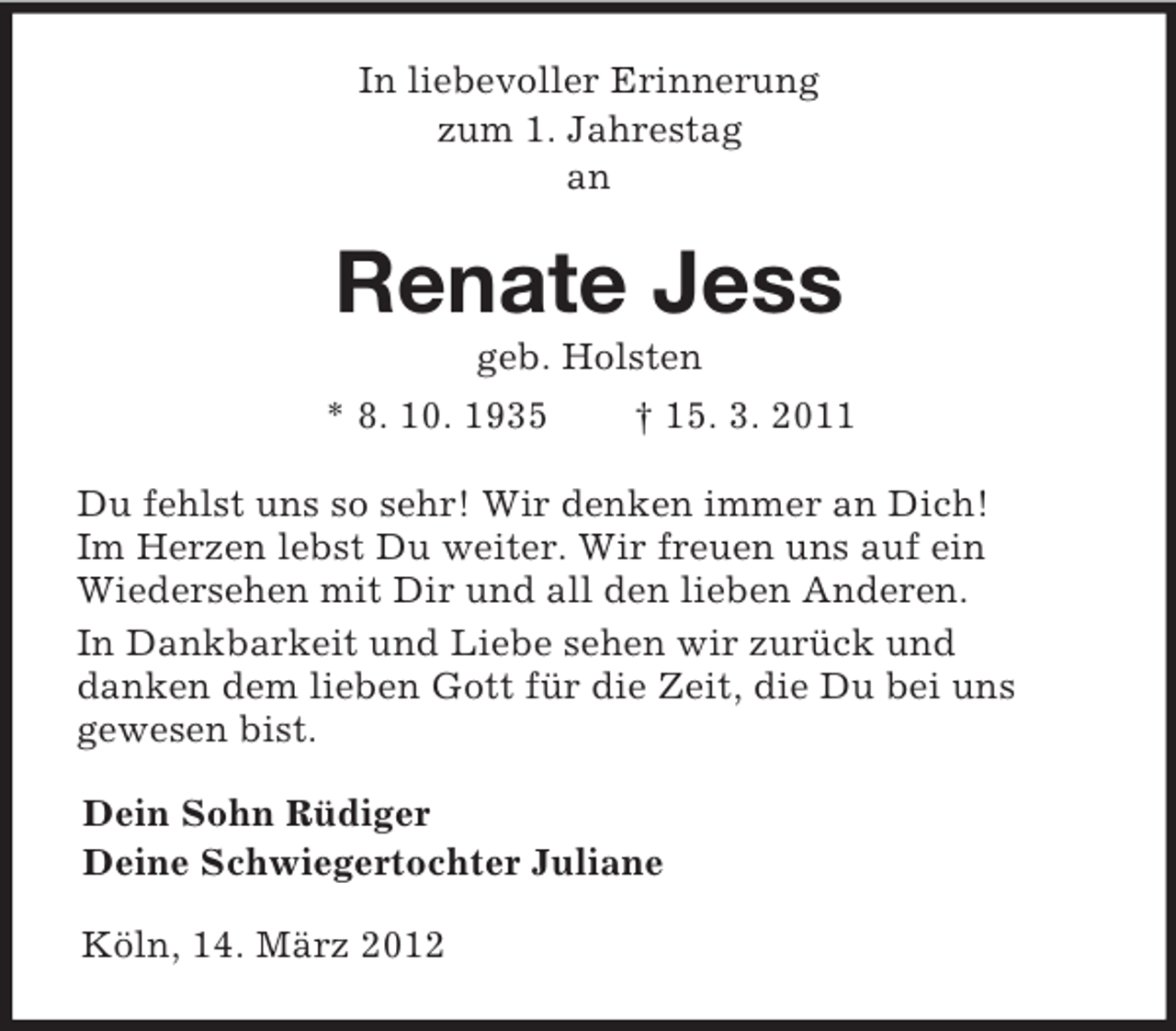 <p>In liebevoller Erinnerung<br />zum 1. Jahrestag<br />an<br />Renate Jess<br />geb. Holsten<br />* 8. 10. 1935 † 15. 3. 2011<br />Du fehlst uns so sehr! Wir denken immer an Dich!<br />Im Herzen lebst Du weiter. Wir freuen uns auf ein<br />Wiedersehen mit Dir und all den lieben Anderen.<br />In Dankbarkeit und Liebe sehen wir zurück und<br />danken dem lieben Gott für die Zeit, die Du bei uns<br />gewesen bist.<br />Dein Sohn Rüdiger<br />Deine Schwiegertochter Juliane<br />Köln, 14. März 2012</p>