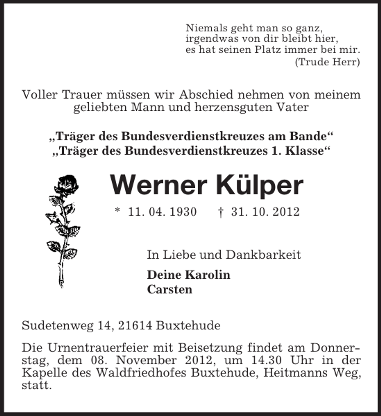 <p>Niemals geht man so ganz,<br />irgendwas von dir bleibt hier,<br />es hat seinen Platz immer bei mir.<br />(Trude Herr)<br />Voller Trauer müssen wir Abschied nehmen von meinem geliebten Mann und herzensguten Vater<br />„Träger des Bundesverdienstkreuzes am Bande“<br />„Träger des Bundesverdienstkreuzes 1. Klasse“<br />Werner Külper<br />* 11. 04. 1930 † 31. 10. 2012<br />In Liebe und Dankbarkeit<br />Deine Karolin<br />Carsten<br />Sudetenweg 14, 21614 Buxtehude<br />Die Urnentrauerfeier mit Beisetzung findet am Donner-stag, dem 08. November 2012, um 14.30 Uhr in der<br />Kapelle des Waldfriedhofes Buxtehude, Heitmanns Weg, statt.</p>