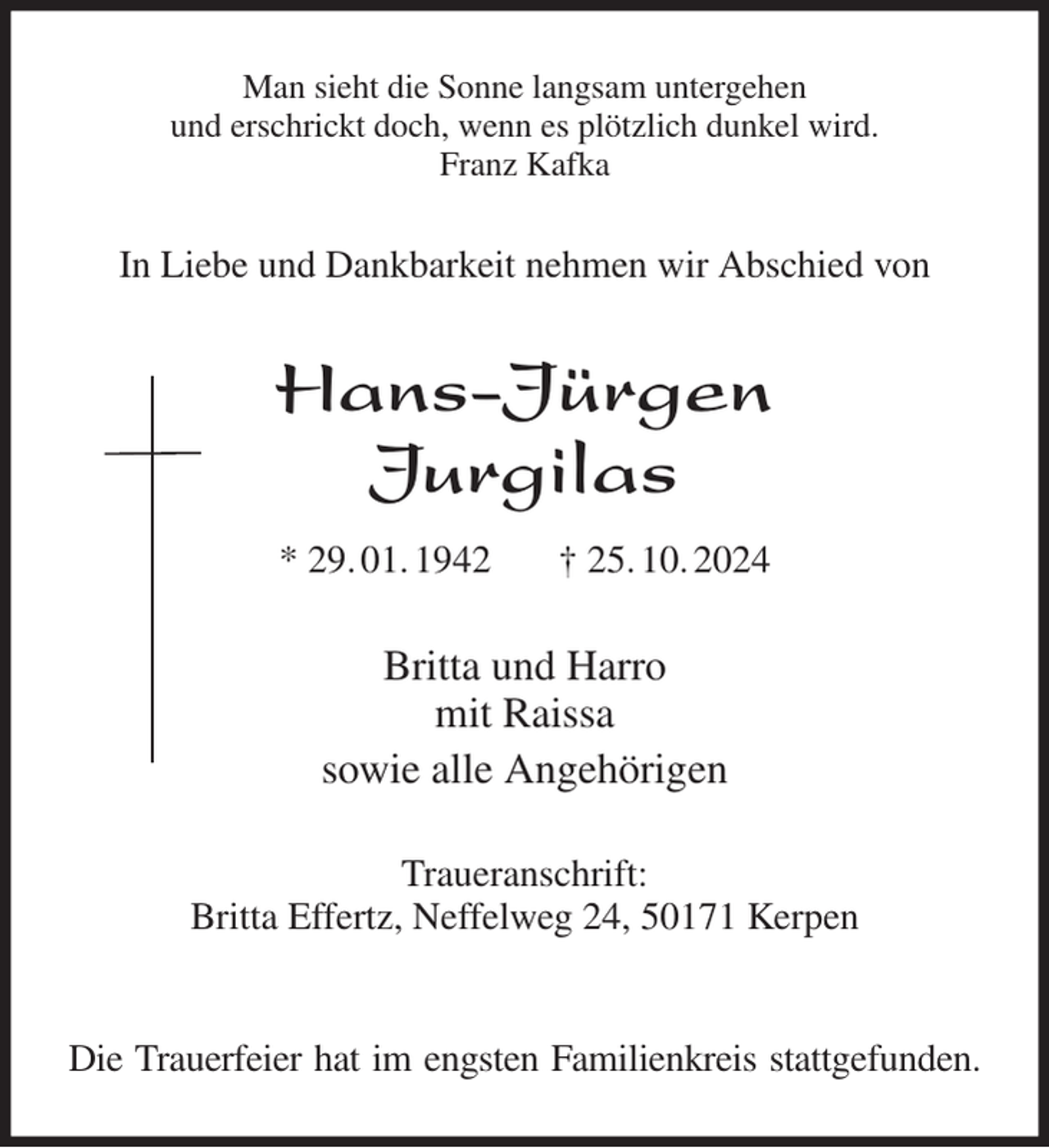 <p>Man sieht die Sonne langsam untergehen<br />und erschrickt doch, wenn es plötzlich dunkel wird.<br />Franz Kafka<br />In Liebe und Dankbarkeit nehmen wir Abschied von<br />Hans-Jürgen<br />Jurgilas<br />* 29. 01. 1942 † 25. 10. 2024<br />Britta und Harro<br />mit Raissa<br />sowie alle Angehörigen<br />Traueranschrift:<br />Britta Effertz, Neffelweg 24, 50171 Kerpen</p><p>Die Trauerfeier hat im engsten Familienkreis stattgefunden.</p>