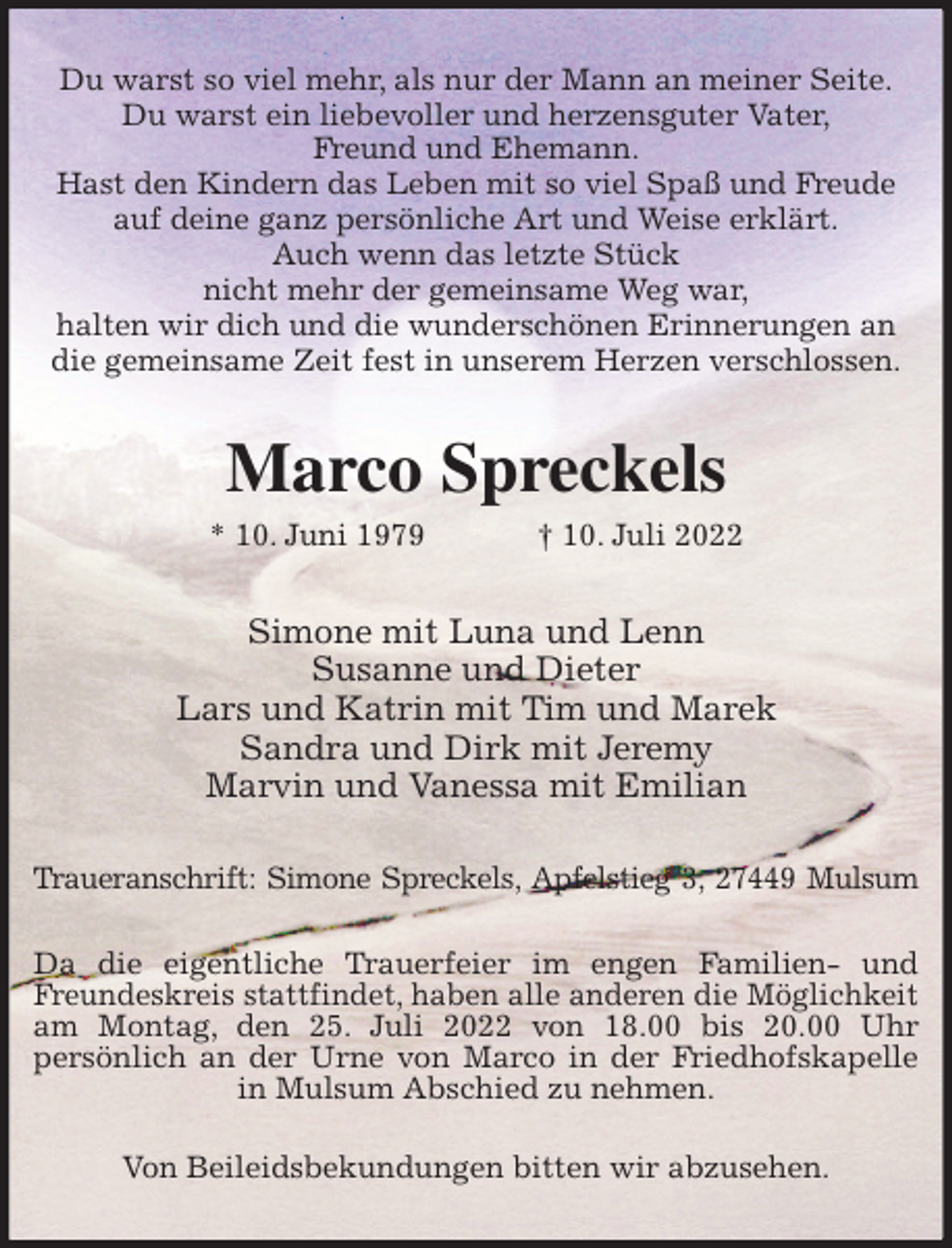 <p>Du warst so viel mehr, als nur der Mann an meiner Seite.<br />Du warst ein liebevoller und herzensguter Vater,<br />Freund und Ehemann.<br />Hast den Kindern das Leben mit so viel Spaß und Freude<br />auf deine ganz persönliche Art und Weise erklärt.<br />Auch wenn das letzte Stück<br />nicht mehr der gemeinsame Weg war,<br />halten wir dich und die wunderschönen Erinnerungen an<br />die gemeinsame Zeit fest in unserem Herzen verschlossen.<br />Marco Spreckels<br />* 10. Juni 1979 † 10. Juli 2022<br />Simone mit Luna und Lenn<br />Susanne und Dieter<br />Lars und Katrin mit Tim und Marek<br />Sandra und Dirk mit Jeremy<br />Marvin und Vanessa mit Emilian<br />Traueranschrift: Simone Spreckels, Apfelstieg 3, 27449 Mulsum</p><p>Da die eigentliche Trauerfeier im engen Familien- und Freundeskreis stattfindet, haben alle anderen die Möglichkeit<br />am Montag, den 25. Juli 2022 von 18.00 bis 20.00 Uhr<br />persönlich an der Urne von Marco in der Friedhofskapelle in Mulsum Abschied zu nehmen.</p><p>Von Beileidsbekundungen bitten wir abzusehen.</p>