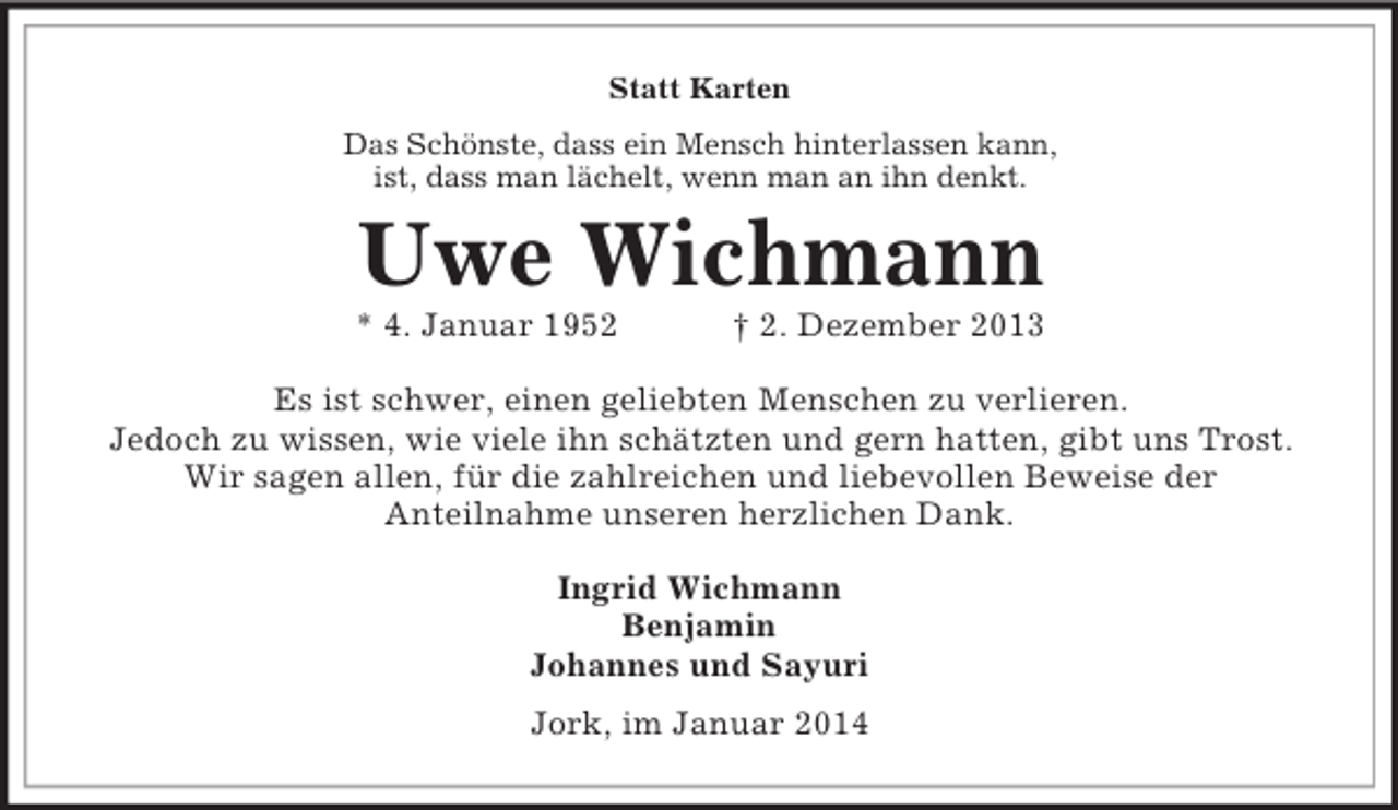 <p>Statt Karten<br />Das Schönste, dass ein Mensch hinterlassen kann,<br />ist, dass man lächelt, wenn man an ihn denkt.<br />Uwe Wichmann<br />* 4. Januar 1952 † 2. Dezember 2013<br />Es ist schwer, einen geliebten Menschen zu verlieren.<br />Jedoch zu wissen, wie viele ihn schätzten und gern hatten, gibt uns Trost.<br />Wir sagen allen, für die zahlreichen und liebevollen Beweise der<br />Anteilnahme unseren herzlichen Dank.<br />Ingrid Wichmann<br />Benjamin<br />Johannes und Sayuri<br />Jork, im Januar 2014</p>