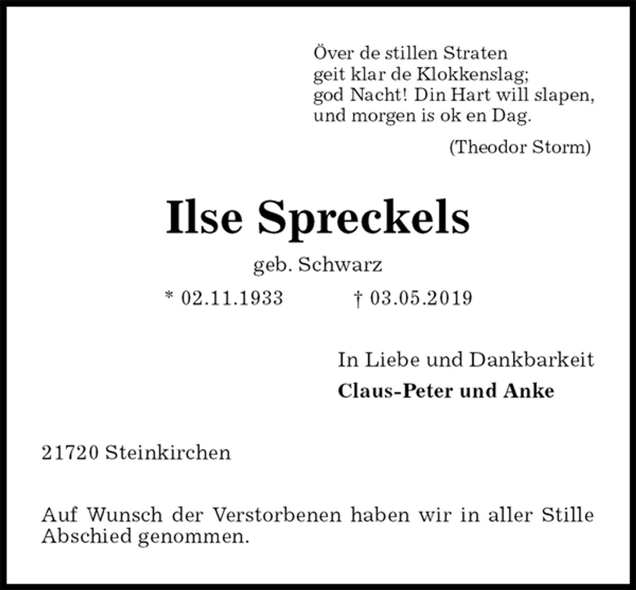 <p>Över de stillen Straten<br />geit klar de Klokkenslag;<br />god Nacht! Din Hart will slapen,<br />und morgen is ok en Dag.<br />(Theodor Storm)<br />Ilse Spreckels<br />geb. Schwarz<br />* 02.11.1933 † 03.05.2019<br />In Liebe und Dankbarkeit<br />Claus-Peter und Anke<br />21720 Steinkirchen</p><p>Auf Wunsch der Verstorbenen haben wir in aller Stille Abschied genommen.</p>