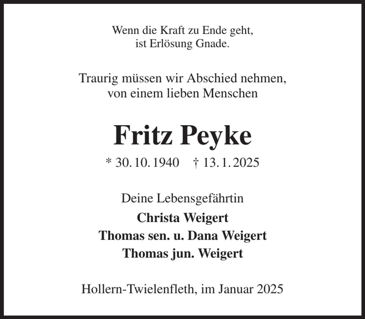 <p>Wenn die Kraft zu Ende geht,<br />ist Erlösung Gnade.<br />Traurig müssen wir Abschied nehmen,<br />von einem lieben Menschen<br />Fritz Peyke<br />* 30. 10. 1940 † 13. 1. 2025<br />Deine Lebensgefährtin<br />Christa Weigert<br />Thomas sen. u. Dana Weigert<br />Thomas jun. Weigert<br />Hollern-Twielenfleth, im Januar 2025</p>