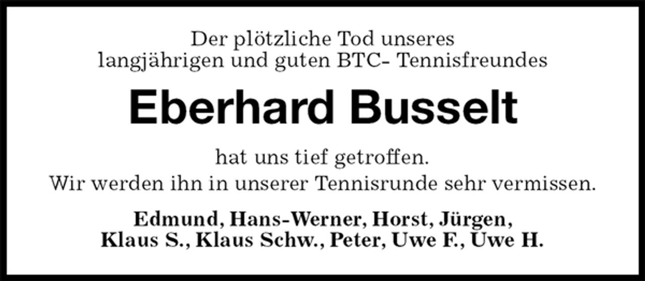 <p>Der plötzliche Tod unseres<br />langjährigen und guten BTC- Tennisfreundes<br />Eberhard Busselt<br />hat uns tief getroffen.<br />Wir werden ihn in unserer Tennisrunde sehr vermissen.<br />Edmund, Hans-Werner, Horst, Jürgen,<br />Klaus S., Klaus Schw., Peter, Uwe F., Uwe H.</p>