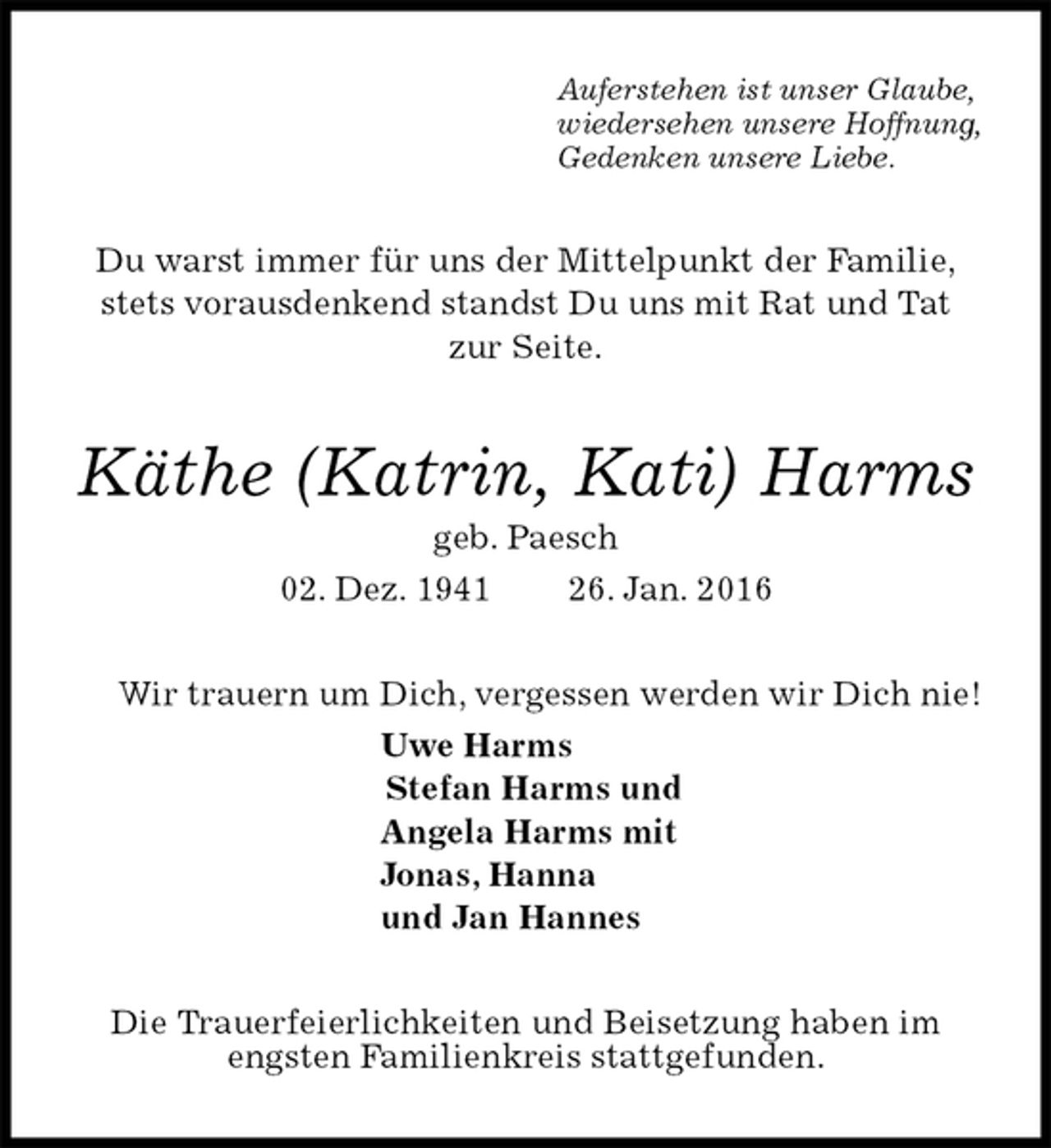 <p>Auferstehen ist unser Glaube,<br />wiedersehen unsere Hoffnung,<br />Gedenken unsere Liebe.<br />Du warst immer für uns der Mittelpunkt der Familie,<br />stets vorausdenkend standst Du uns mit Rat und Tat<br />zur Seite.<br />Käthe (Katrin, Kati) Harms<br />geb. Paesch<br />02. Dez. 1941 26. Jan. 2016<br />Wir trauern um Dich, vergessen werden wir Dich nie!<br />Uwe Harms<br />Stefan Harms und<br />Angela Harms mit<br />Jonas, Hanna<br />und Jan Hannes<br />Die Trauerfeierlichkeiten und Beisetzung haben im engsten Familienkreis stattgefunden.</p>