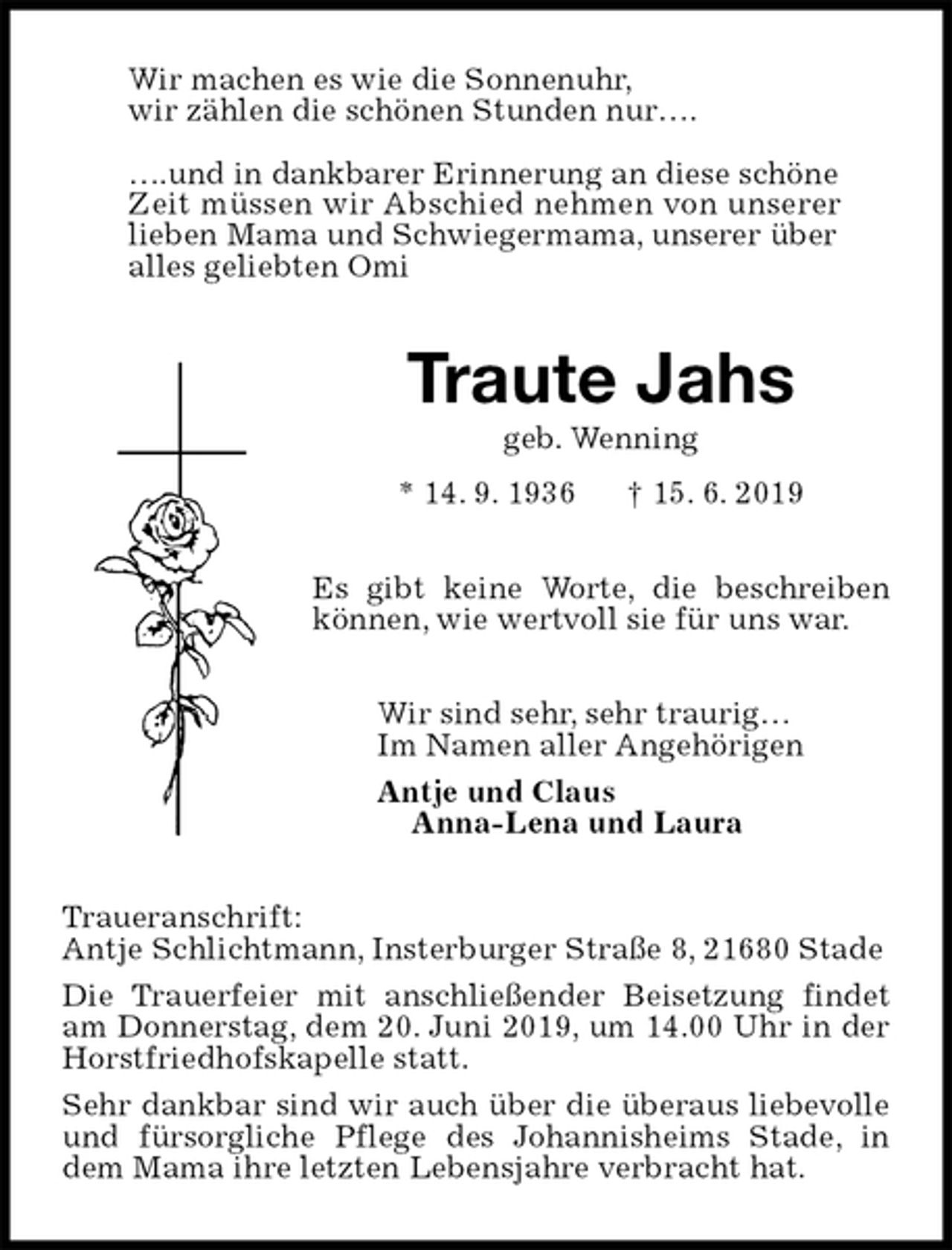 <p>Wir machen es wie die Sonnenuhr,<br />wir zählen die schönen Stunden nur….</p><p>….und in dankbarer Erinnerung an diese schöne<br />Zeit müssen wir Abschied nehmen von unserer<br />lieben Mama und Schwiegermama, unserer über<br />alles geliebten Omi<br />Traute Jahs<br />geb. Wenning<br />* 14. 9. 1936 † 15. 6. 2019<br />Es gibt keine Worte, die beschreiben können, wie wertvoll sie für uns war.<br />Wir sind sehr, sehr traurig…<br />Im Namen aller Angehörigen<br />Antje und Claus<br />Anna-Lena und Laura<br />Traueranschrift:<br />Antje Schlichtmann, Insterburger Straße 8, 21680 Stade<br />Die Trauerfeier mit anschließender Beisetzung findet am Donnerstag, dem 20. Juni 2019, um 14.00 Uhr in der Horstfriedhofskapelle statt.<br />Sehr dankbar sind wir auch über die überaus liebevolle und fürsorgliche Pflege des Johannisheims Stade, in dem Mama ihre letzten Lebensjahre verbracht hat.</p>