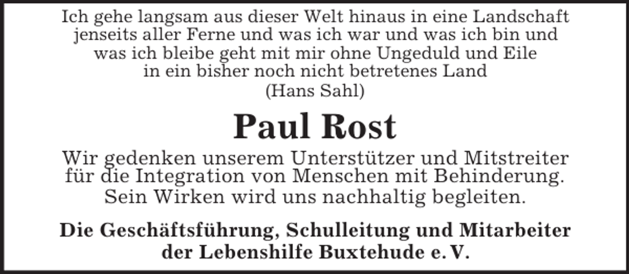 <p>Ich gehe langsam aus dieser Welt hinaus in eine Landschaft<br />jenseits aller Ferne und was ich war und was ich bin und<br />was ich bleibe geht mit mir ohne Ungeduld und Eile<br />in ein bisher noch nicht betretenes Land<br />(Hans Sahl)</p><p>Paul Rost<br />Wir gedenken unserem Unterstützer und Mitstreiter<br />für die Integration von Menschen mit Behinderung.<br />Sein Wirken wird uns nachhaltig begleiten.<br />Die Geschäftsführung, Schulleitung und Mitarbeiter<br />der Lebenshilfe Buxtehude e. V.</p>