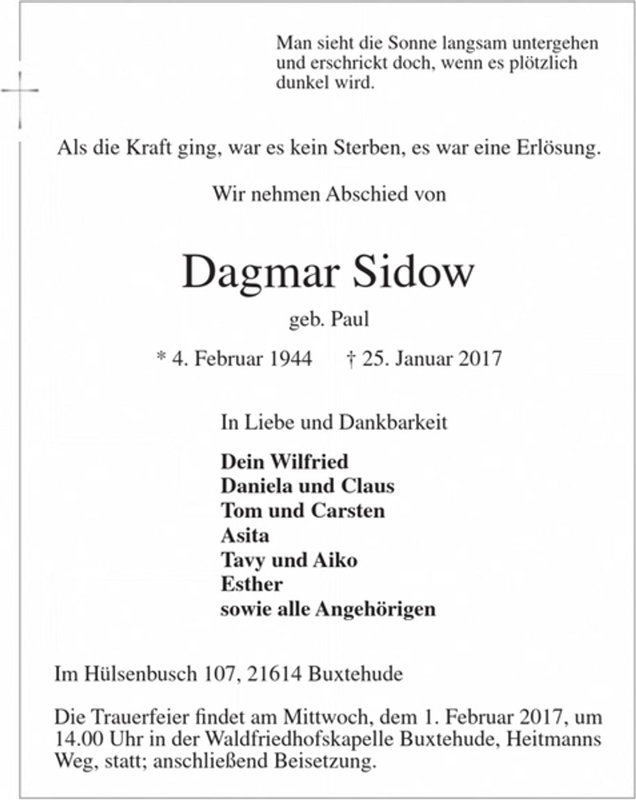<p>Man sieht die Sonne langsam untergehen<br />und erschrickt doch, wenn es plötzlich dunkel wird.</p><p>Als die Kraft ging, war es kein Sterben, es war eine Erlösung.</p><p>Wir nehmen Abschied von</p><p>Dagmar Sidow<br />geb. Paul</p><p>* 4. Februar 1944 † 25. Januar 2017</p><p>In Liebe und Dankbarkeit</p><p>Dein Wilfried<br />Daniela und Claus<br />Tom und Carsten<br />Asita<br />Tavy und Aiko<br />Esther<br />sowie alle Angehörigen</p><p>Im Hülsenbusch 107, 21614 Buxtehude</p><p>Die Trauerfeier findet am Mittwoch, dem 1. Februar 2017, um 14.00 Uhr in der Waldfriedhofskapelle Buxtehude, Heitmanns Weg, statt; anschließend Beisetzung.</p>