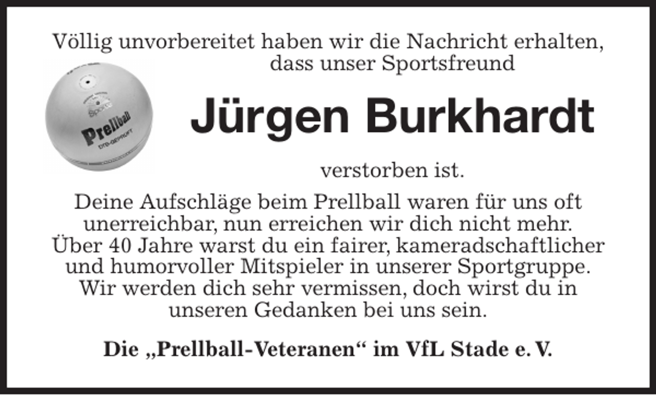 <p>Völlig unvorbereitet haben wir die Nachricht erhalten,<br />dass unser Sportsfreund<br />Jürgen Burkhardt<br />verstorben ist.<br />Deine Aufschläge beim Prellball waren für uns oft<br />unerreichbar, nun erreichen wir dich nicht mehr.<br />Über 40 Jahre warst du ein fairer, kameradschaftlicher und humorvoller Mitspieler in unserer Sportgruppe.<br />Wir werden dich sehr vermissen, doch wirst du in<br />unseren Gedanken bei uns sein.<br />Die „Prellball-Veteranen“ im VfL Stade e. V.</p>