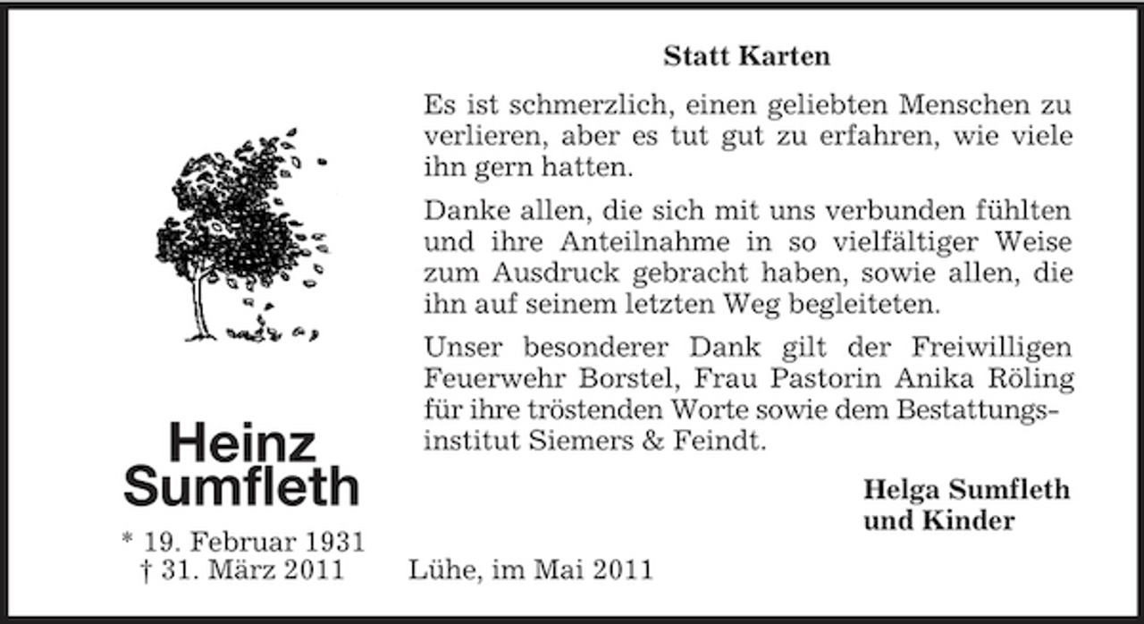 <p>Statt Karten Es ist schmerzlich, einen geliebten Menschen zu verlieren, aber es tut gut zu erfahren, wie viele ihn gern hatten. Danke allen, die sich mit uns verbunden fühlten und ihre Anteilnahme in so vielfältiger Weise zum Ausdruck gebracht haben, sowie allen, die ihn auf seinem letzten Weg begleiteten. Unser besonderer Dank gilt der Freiwilligen Feuerwehr Borstel, Frau Pastorin Anika Röling für ihre tröstenden Worte sowie dem Bestattungsinstitut Siemers &amp; Feindt. Helga Sumfleth und Kinder Lühe, im Mai 2011</p><p>Heinz Sumfleth<br />* 19. Februar 1931 † 31. März 2011</p>