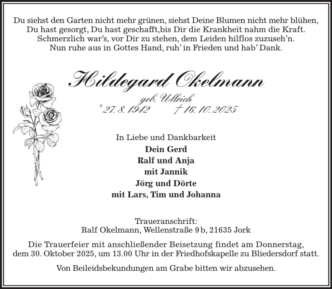 <p>Du siehst den Garten nicht mehr grünen, siehst Deine Blumen nicht mehr blühen,<br />Du hast gesorgt, Du hast geschafft,bis Dir die Krankheit nahm die Kraft.<br />Schmerzlich war's, vor Dir zu stehen, dem Leiden hilflos zuzuseh'n.<br />Nun ruhe aus in Gottes Hand, ruh' in Frieden und hab' Dank.<br />Hildegard Okelmann<br />geb. Ullrich<br />* 27. 8. 1942 † 16. 10. 2025<br />In Liebe und Dankbarkeit<br />Dein Gerd<br />Ralf und Anja<br />mit Jannik<br />Jörg und Dörte<br />mit Lars, Tim und Johanna<br />Traueranschrift:<br />Ralf Okelmann, Wellenstraße 9 b, 21635 Jork<br />Die Trauerfeier mit anschließender Beisetzung findet am Donnerstag,<br />dem 30. Oktober 2025, um 13.00 Uhr in der Friedhofskapelle zu Bliedersdorf statt.<br />Von Beileidsbekundungen am Grabe bitten wir abzusehen.</p>