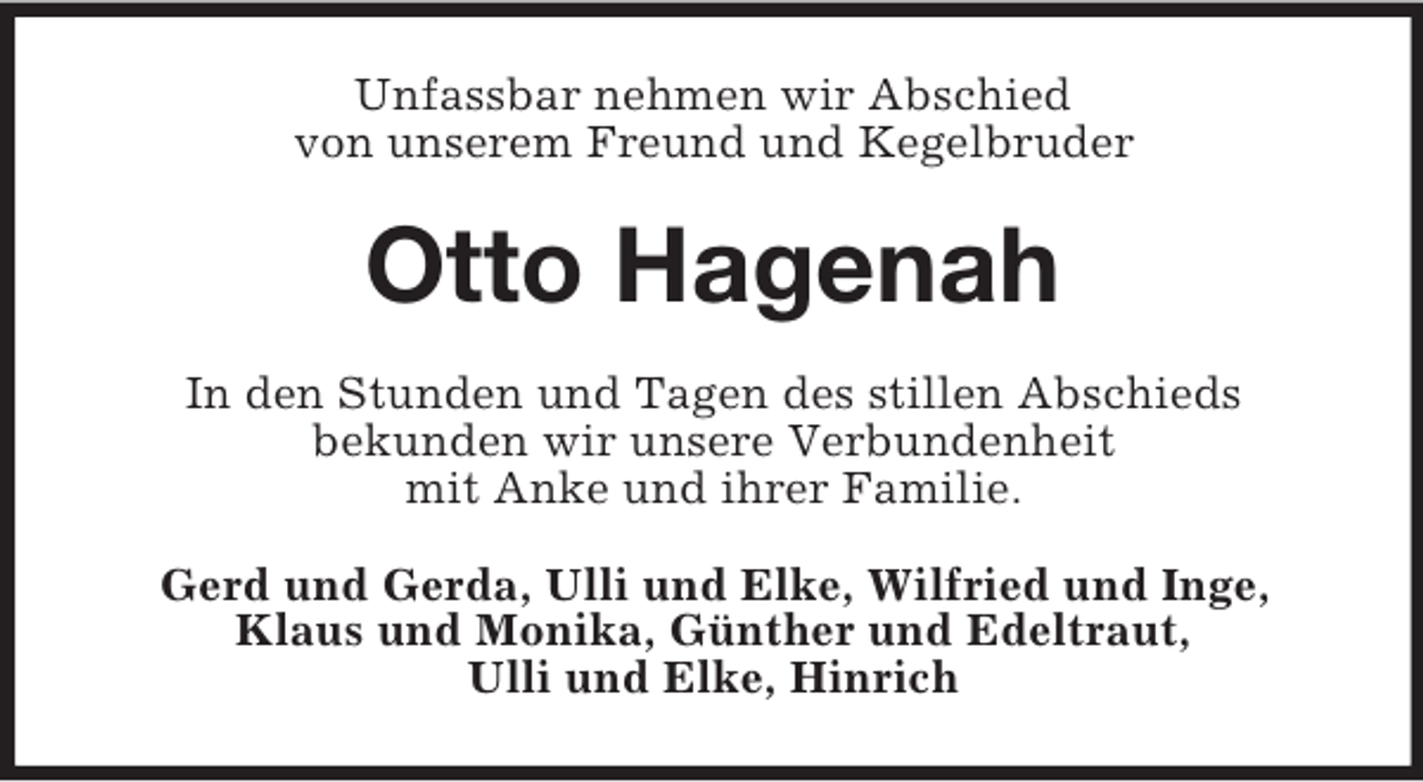<p>Unfassbar nehmen wir Abschied<br />von unserem Freund und Kegelbruder</p><p>Otto Hagenah<br />In den Stunden und Tagen des stillen Abschieds<br />bekunden wir unsere Verbundenheit<br />mit Anke und ihrer Familie.<br />Gerd und Gerda, Ulli und Elke, Wilfried und Inge,<br />Klaus und Monika, Günther und Edeltraut,<br />Ulli und Elke, Hinrich</p>