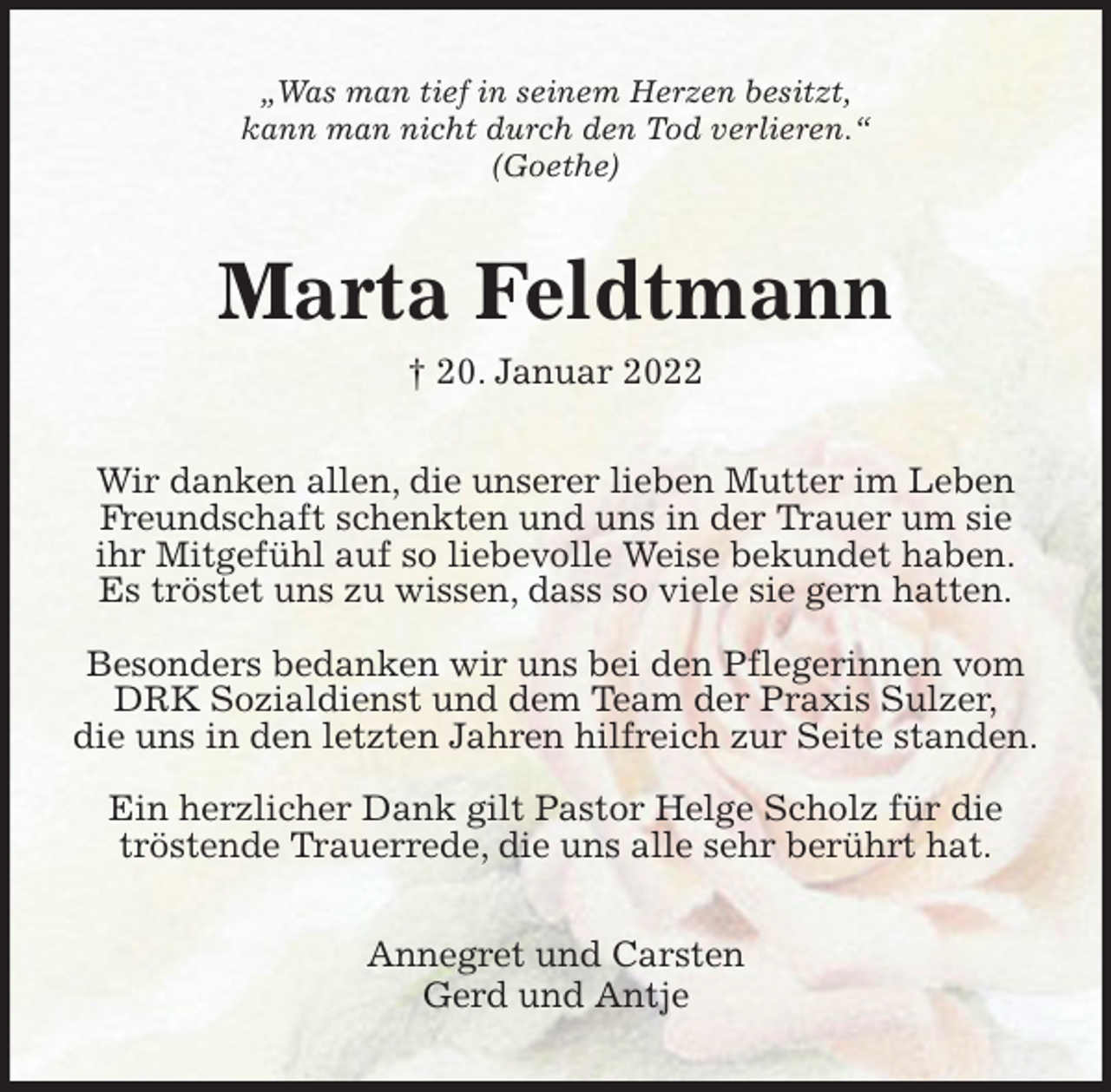 <p>„Was man tief in seinem Herzen besitzt,<br />kann man nicht durch den Tod verlieren.“<br />(Goethe)<br />Marta Feldtmann<br />† 20. Januar 2022<br />Wir danken allen, die unserer lieben Mutter im Leben Freundschaft schenkten und uns in der Trauer um sie ihr Mitgefühl auf so liebevolle Weise bekundet haben.<br />Es tröstet uns zu wissen, dass so viele sie gern hatten.</p>
<p>Besonders bedanken wir uns bei den Pflegerinnen vom DRK Sozialdienst und dem Team der Praxis Sulzer,<br />die uns in den letzten Jahren hilfreich zur Seite standen.</p>
<p>Ein herzlicher Dank gilt Pastor Helge Scholz für die tröstende Trauerrede, die uns alle sehr berührt hat.<br />Annegret und Carsten<br />Gerd und Antje</p>