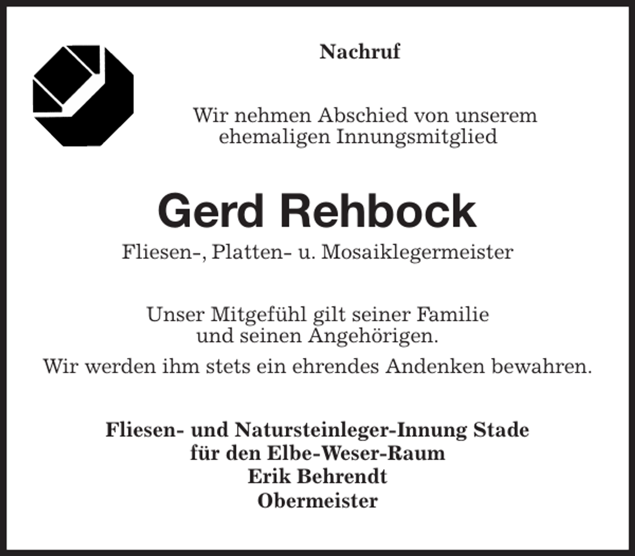 <p>Nachruf<br />Wir nehmen Abschied von unserem<br />ehemaligen Innungsmitglied<br />Gerd Rehbock<br />Fliesen-, Platten- u. Mosaiklegermeister<br />Unser Mitgefühl gilt seiner Familie<br />und seinen Angehörigen.<br />Wir werden ihm stets ein ehrendes Andenken bewahren.<br />Fliesen- und Natursteinleger-Innung Stade<br />für den Elbe-Weser-Raum<br />Erik Behrendt<br />Obermeister</p>