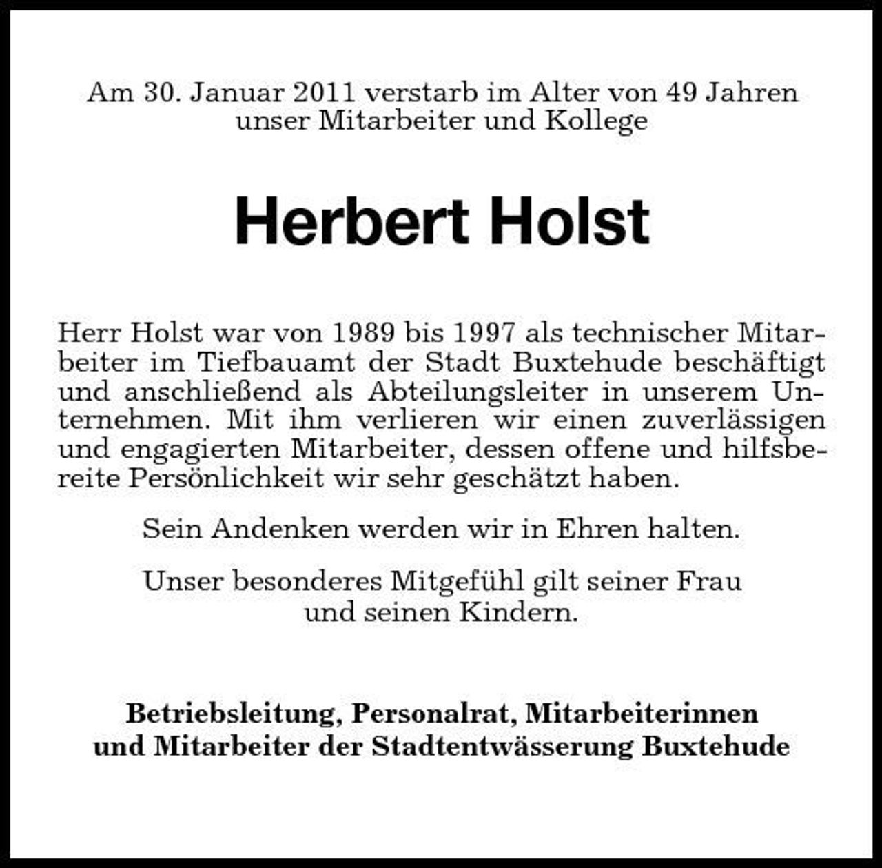 <p>Am 30. Januar 2011 verstarb im Alter von 49 Jahren<br />unser Mitarbeiter und Kollege<br />Herbert Holst<br />Herr Holst war von 1989 bis 1997 als technischer Mitar-<br />beiter im Tiefbauamt der Stadt Buxtehude beschäftigt<br />und anschließend als Abteilungsleiter in unserem Un-<br />ternehmen. Mit ihm verlieren wir einen zuverlässigen<br />und engagierten Mitarbeiter, dessen offene und hilfsbe-<br />reite Persönlichkeit wir sehr geschätzt haben.<br />Sein Andenken werden wir in Ehren halten.<br />Unser besonderes Mitgefühl gilt seiner Frau<br />und seinen Kindern.<br />Betriebsleitung, Personalrat, Mitarbeiterinnen<br />und Mitarbeiter der Stadtentwässerung Buxtehude</p>