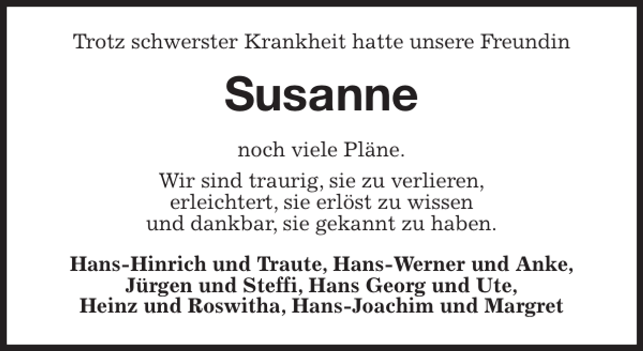 <p>Trotz schwerster Krankheit hatte unsere Freundin<br />Susanne<br />noch viele Pläne.<br />Wir sind traurig, sie zu verlieren,<br />erleichtert, sie erlöst zu wissen<br />und dankbar, sie gekannt zu haben.<br />Hans-Hinrich und Traute, Hans-Werner und Anke,<br />Jürgen und Steffi, Hans Georg und Ute,<br />Heinz und Roswitha, Hans-Joachim und Margret</p>