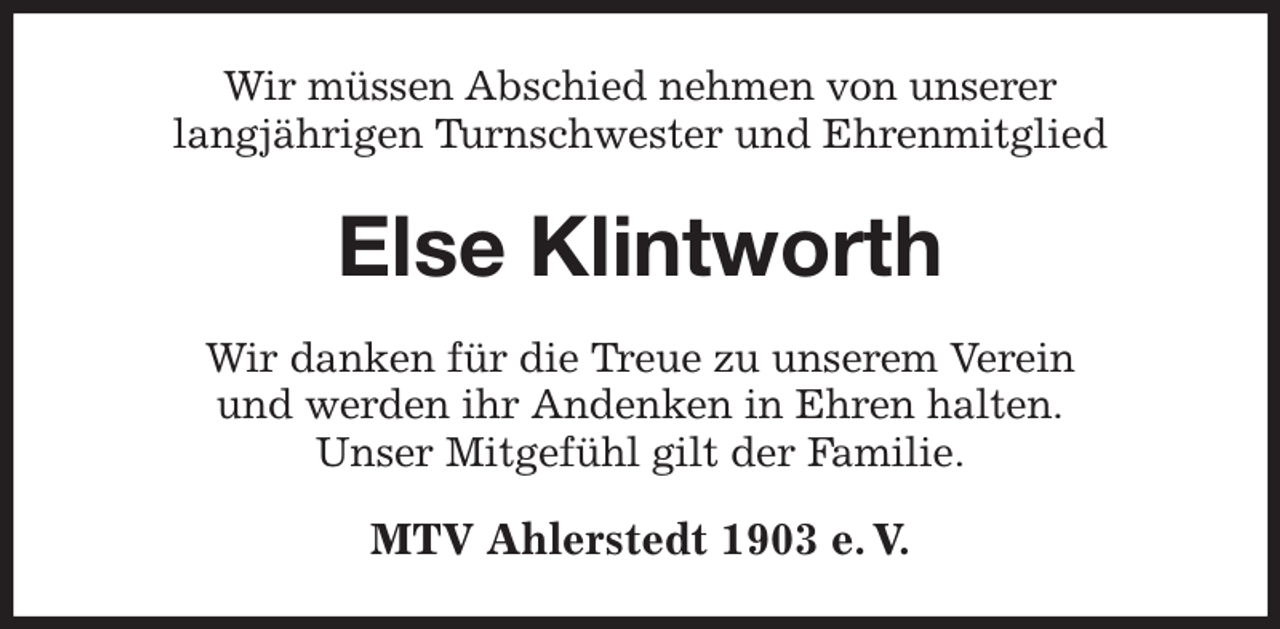 <p>Wir müssen Abschied nehmen von unserer<br />langjährigen Turnschwester und Ehrenmitglied<br />Else Klintworth<br />Wir danken für die Treue zu unserem Verein<br />und werden ihr Andenken in Ehren halten.<br />Unser Mitgefühl gilt der Familie.<br />MTV Ahlerstedt 1903 e. V.</p>