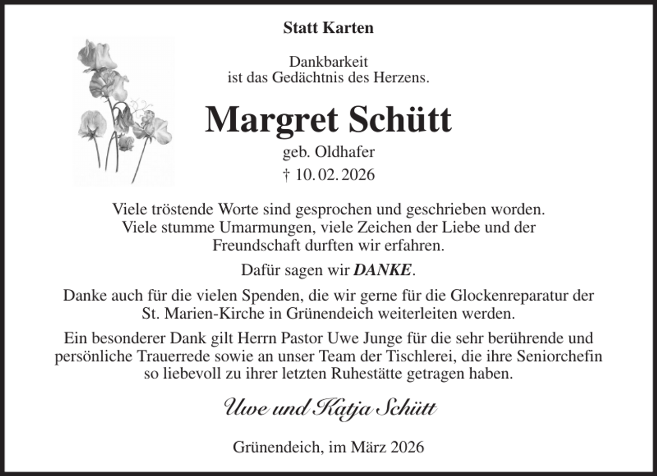 <p>Statt Karten<br />Dankbarkeit<br />ist das Gedächtnis des Herzens.<br />Margret Schütt<br />geb. Oldhafer<br />† 10. 02. 2026<br />Viele tröstende Worte sind gesprochen und geschrieben worden.<br />Viele stumme Umarmungen, viele Zeichen der Liebe und der<br />Freundschaft durften wir erfahren.<br />Dafür sagen wir DANKE.<br />Danke auch für die vielen Spenden, die wir gerne für die Glockenreparatur der<br />St. Marien-Kirche in Grünendeich weiterleiten werden.<br />Ein besonderer Dank gilt Herrn Pastor Uwe Junge für die sehr berührende und<br />persönliche Trauerrede sowie an unser Team der Tischlerei, die ihre Seniorchefin<br />so liebevoll zu ihrer letzten Ruhestätte getragen haben.<br />Uwe und Katja Schütt<br />Grünendeich, im März 2026</p>