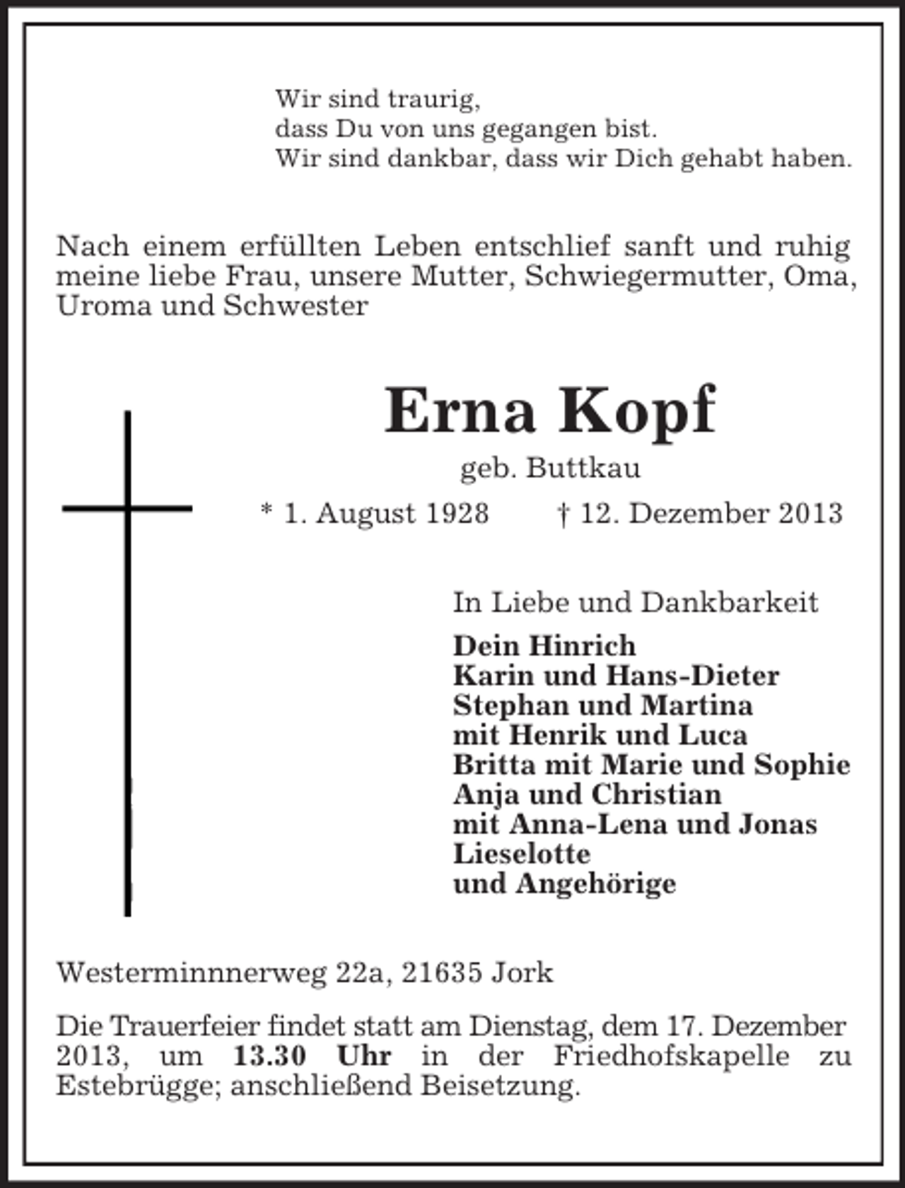 <p>Wir sind traurig,<br />dass Du von uns gegangen bist.<br />Wir sind dankbar, dass wir Dich gehabt haben.<br />Nach einem erfüllten Leben entschlief sanft und ruhig meine liebe Frau, unsere Mutter, Schwiegermutter, Oma, Uroma und Schwester<br />Erna Kopf<br />geb. Buttkau<br />* 1. August 1928 † 12. Dezember 2013<br />In Liebe und Dankbarkeit<br />Dein Hinrich<br />Karin und Hans-Dieter<br />Stephan und Martina<br />mit Henrik und Luca<br />Britta mit Marie und Sophie<br />Anja und Christian<br />mit Anna-Lena und Jonas<br />Lieselotte<br />und Angehörige<br />Westerminnnerweg 22a, 21635 Jork<br />Die Trauerfeier findet statt am Dienstag, dem 17. Dezember<br />2013, um 13.30 Uhr in der Friedhofskapelle zu<br />Estebrügge; anschließend Beisetzung.</p>