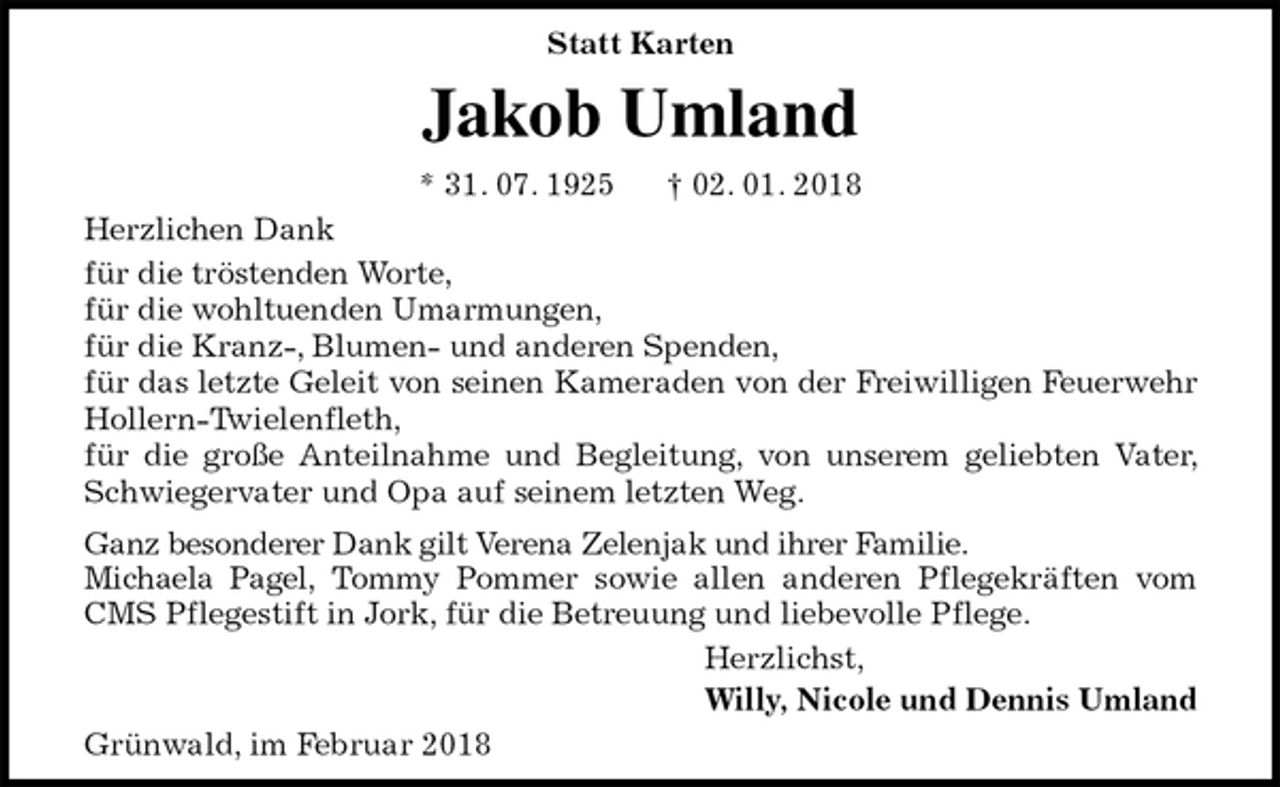 <p>Statt Karten<br />Jakob Umland<br />* 31. 07. 1925 † 02. 01. 2018<br />Herzlichen Dank<br />für die tröstenden Worte,<br />für die wohltuenden Umarmungen,<br />für die Kranz-, Blumen- und anderen Spenden,<br />für das letzte Geleit von seinen Kameraden von der Freiwilligen Feuerwehr Hollern-Twielenfleth,<br />für die große Anteilnahme und Begleitung, von unserem geliebten Vater, Schwiegervater und Opa auf seinem letzten Weg.<br />Ganz besonderer Dank gilt Verena Zelenjak und ihrer Familie.<br />Michaela Pagel, Tommy Pommer sowie allen anderen Pflegekräften vom CMS Pflegestift in Jork, für die Betreuung und liebevolle Pflege.<br />Herzlichst,<br />Willy, Nicole und Dennis Umland<br />Grünwald, im Februar 2018</p>