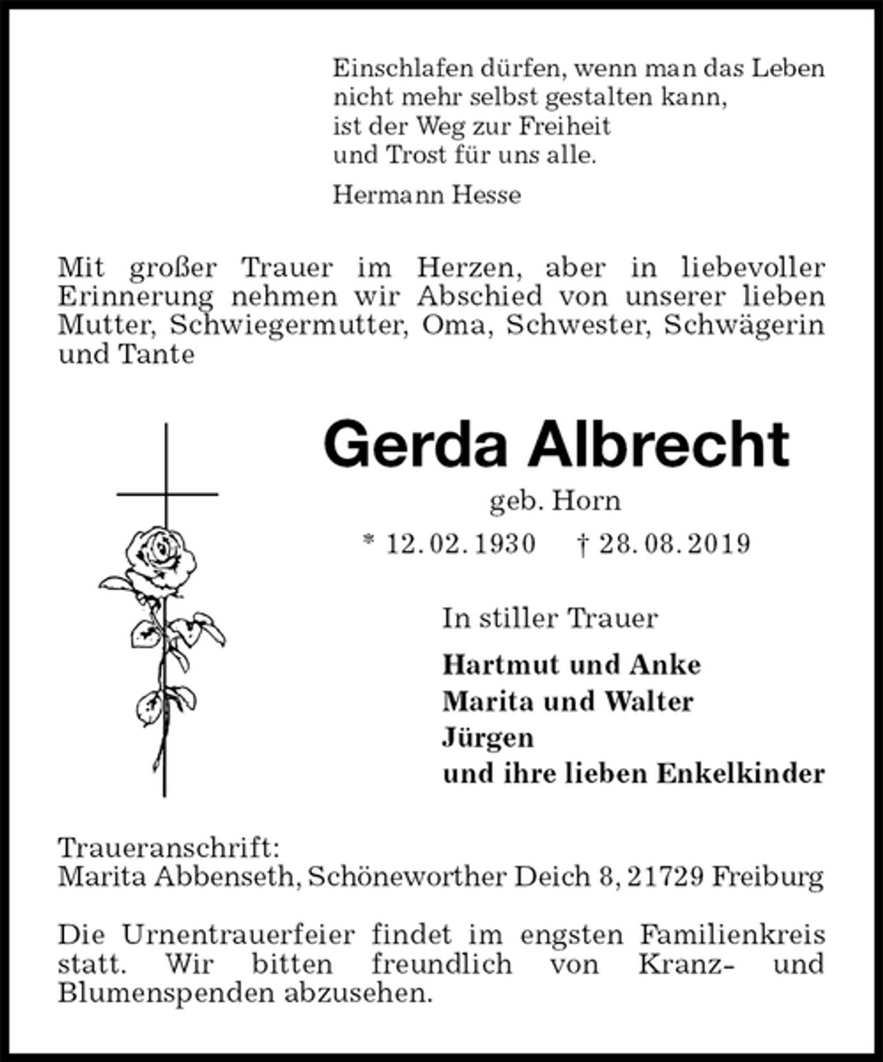 <p>Einschlafen dürfen, wenn man das Leben<br />nicht mehr selbst gestalten kann,<br />ist der Weg zur Freiheit<br />und Trost für uns alle.<br />Hermann Hesse<br />Mit großer Trauer im Herzen, aber in liebevoller<br />Erinnerung nehmen wir Abschied von unserer lieben Mutter, Schwiegermutter, Oma, Schwester, Schwägerin und Tante<br />Gerda Albrecht<br />geb. Horn<br />* 12. 02. 1930 † 28. 08. 2019<br />In stiller Trauer<br />Hartmut und Anke<br />Marita und Walter<br />Jürgen<br />und ihre lieben Enkelkinder<br />Traueranschrift:<br />Marita Abbenseth, Schöneworther Deich 8, 21729 Freiburg</p><p>Die Urnentrauerfeier findet im engsten Familienkreis statt. Wir bitten freundlich von Kranz- und<br />Blumenspenden abzusehen.</p>