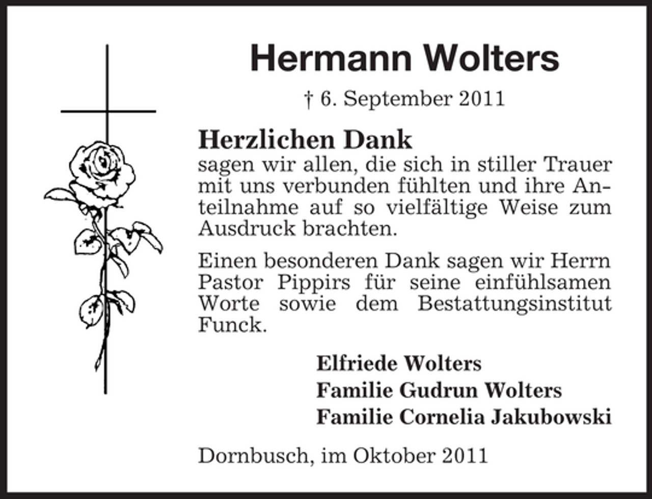 <p>Hermann Wolters<br />† 6. September 2011</p><p>Herzlichen Dank<br />sagen wir allen, die sich in stiller Trauer<br />mit uns verbunden fühlten und ihre Anteilnahme auf so vielfältige Weise zum<br />Ausdruck brachten.<br />Einen besonderen Dank sagen wir Herrn<br />Pastor Pippirs für seine einfühlsamen<br />Worte sowie dem Bestattungsinstitut<br />Funck.<br />Elfriede Wolters<br />Familie Gudrun Wolters<br />Familie Cornelia Jakubowski<br />Dornbusch, im Oktober 2011</p>