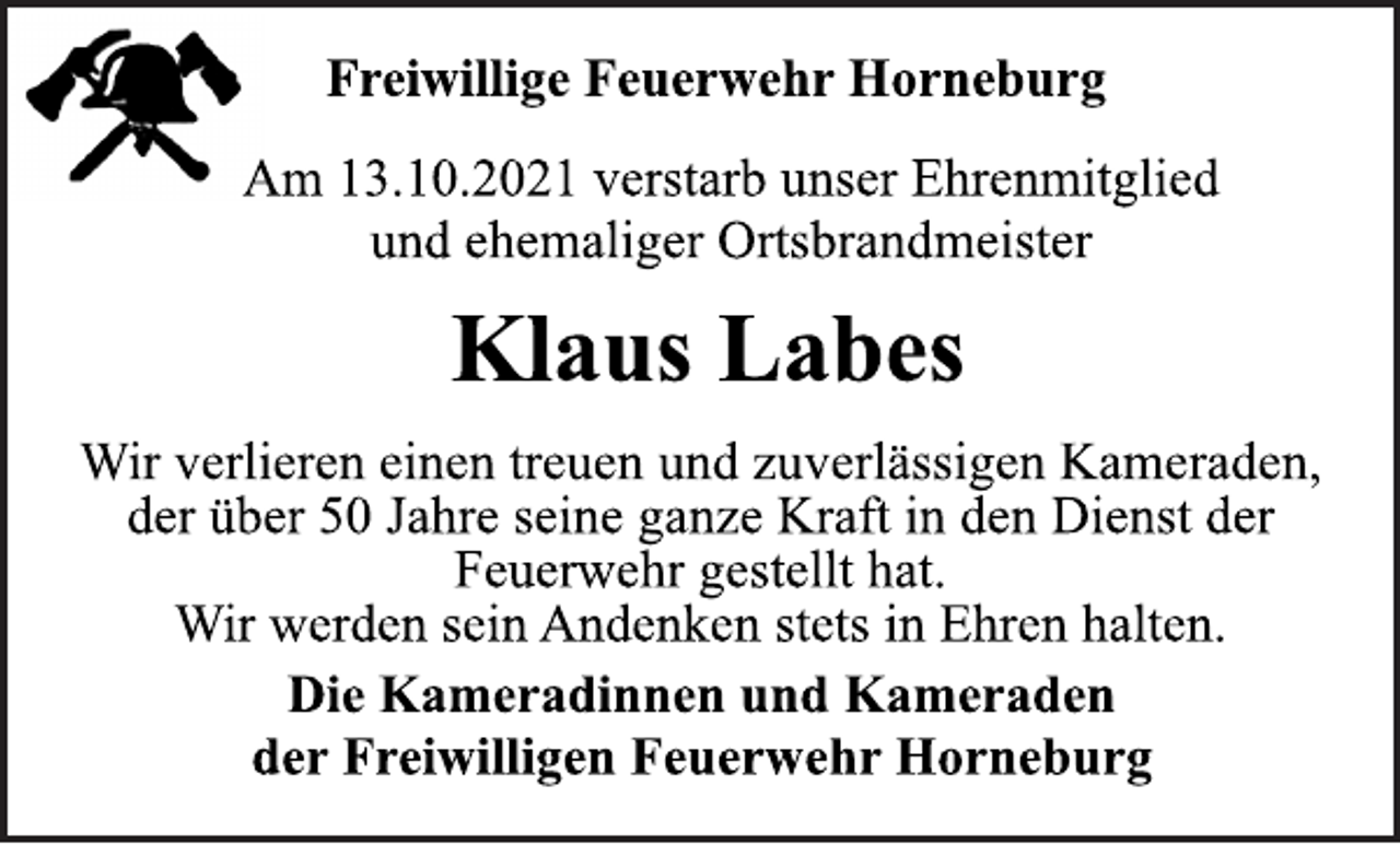 <p>Freiwillige Feuerwehr Horneburg<br />Am 13.10.2021 verstarb unser Ehrenmitglied<br />und ehemaliger Ortsbrandmeister<br />Klaus Labes<br />Wir verlieren einen treuen und zuverlässigen Kameraden,<br />der über 50 Jahre seine ganze Kraft in den Dienst der<br />Feuerwehr gestellt hat.<br />Wir werden sein Andenken stets in Ehren halten.<br />Die Kameradinnen und Kameraden<br />der Freiwilligen Feuerwehr Horneburg</p>