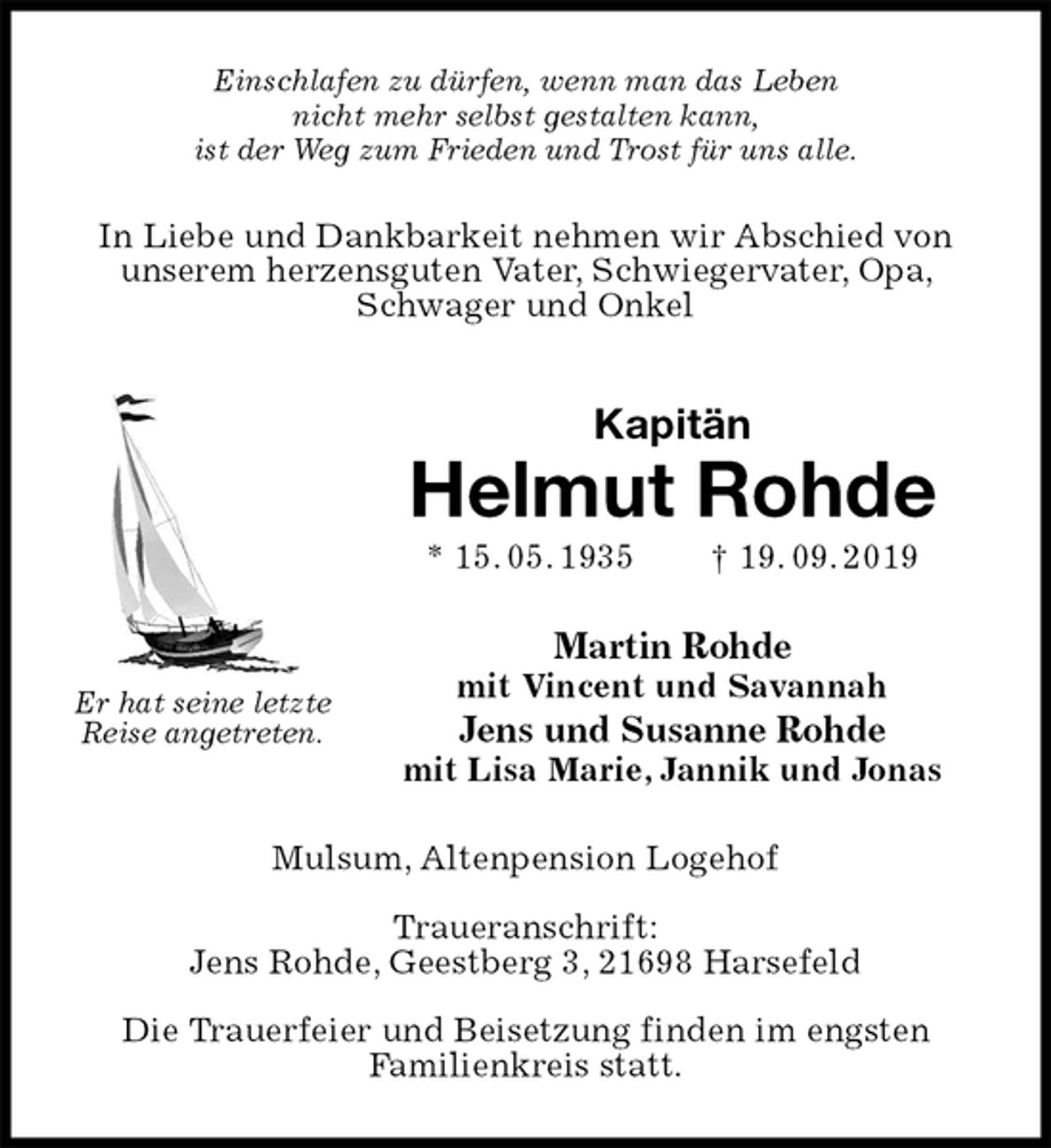 <p>Einschlafen zu dürfen, wenn man das Leben<br />nicht mehr selbst gestalten kann,<br />ist der Weg zum Frieden und Trost für uns alle.<br />In Liebe und Dankbarkeit nehmen wir Abschied von unserem herzensguten Vater, Schwiegervater, Opa, Schwager und Onkel<br />Kapitän<br />Helmut Rohde<br />* 15. 05. 1935 † 19. 09. 2019<br />Martin Rohde<br />mit Vincent und Savannah<br />Jens und Susanne Rohde<br />mit Lisa Marie, Jannik und Jonas<br />Mulsum, Altenpension Logehof</p><p>Traueranschrift:<br />Jens Rohde, Geestberg 3, 21698 Harsefeld</p><p>Die Trauerfeier und Beisetzung finden im engsten<br />Familienkreis statt.<br />Er hat seine letzte<br />Reise angetreten.</p>