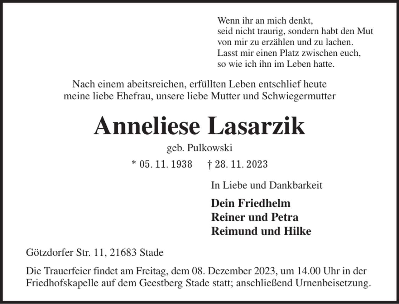 <p>Wenn ihr an mich denkt,<br />seid nicht traurig, sondern habt den Mut<br />von mir zu erzählen und zu lachen.<br />Lasst mir einen Platz zwischen euch,<br />so wie ich ihn im Leben hatte.<br />Nach einem abeitsreichen, erfüllten Leben entschlief heute<br />meine liebe Ehefrau, unsere liebe Mutter und Schwiegermutter<br />Anneliese Lasarzik<br />geb. Pulkowski<br />* 05. 11. 1938 † 28. 11. 2023<br />In Liebe und Dankbarkeit<br />Dein Friedhelm<br />Reiner und Petra<br />Reimund und Hilke<br />Götzdorfer Str. 11, 21683 Stade<br />Die Trauerfeier findet am Freitag, dem 08. Dezember 2023, um 14.00 Uhr in der<br />Friedhofskapelle auf dem Geestberg Stade statt; anschließend Urnenbeisetzung.</p>